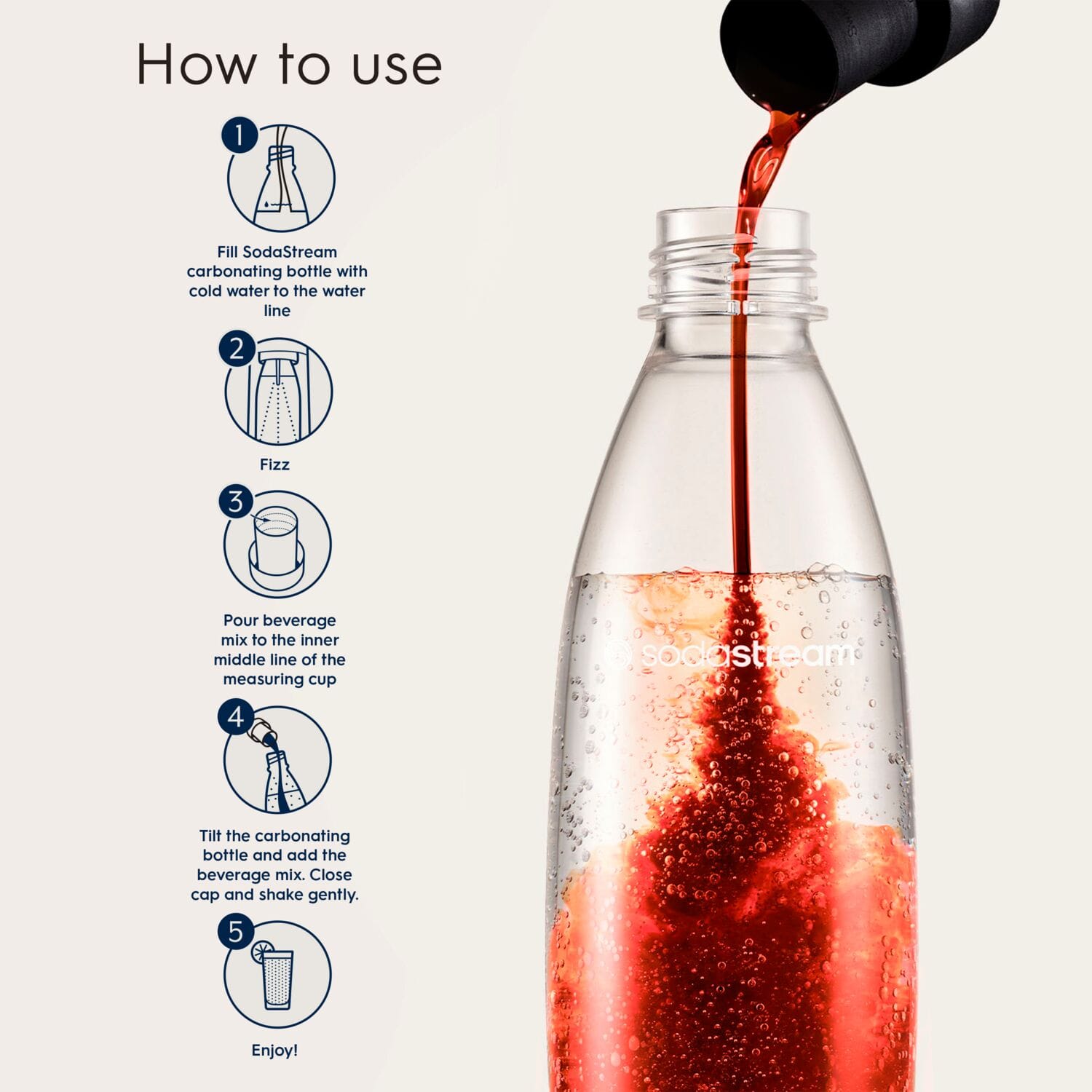 How to use:
1. Fill SodaStream carbonating bottle with cold water to the water line.
2. Fizz:
3. Pour beverage mix to the inner middle line of the measuring cup.
4. SodaStream:
5. Tilt the carbonating bottle and add the beverage mix. Close cap and shake gently.
6. Enjoy!