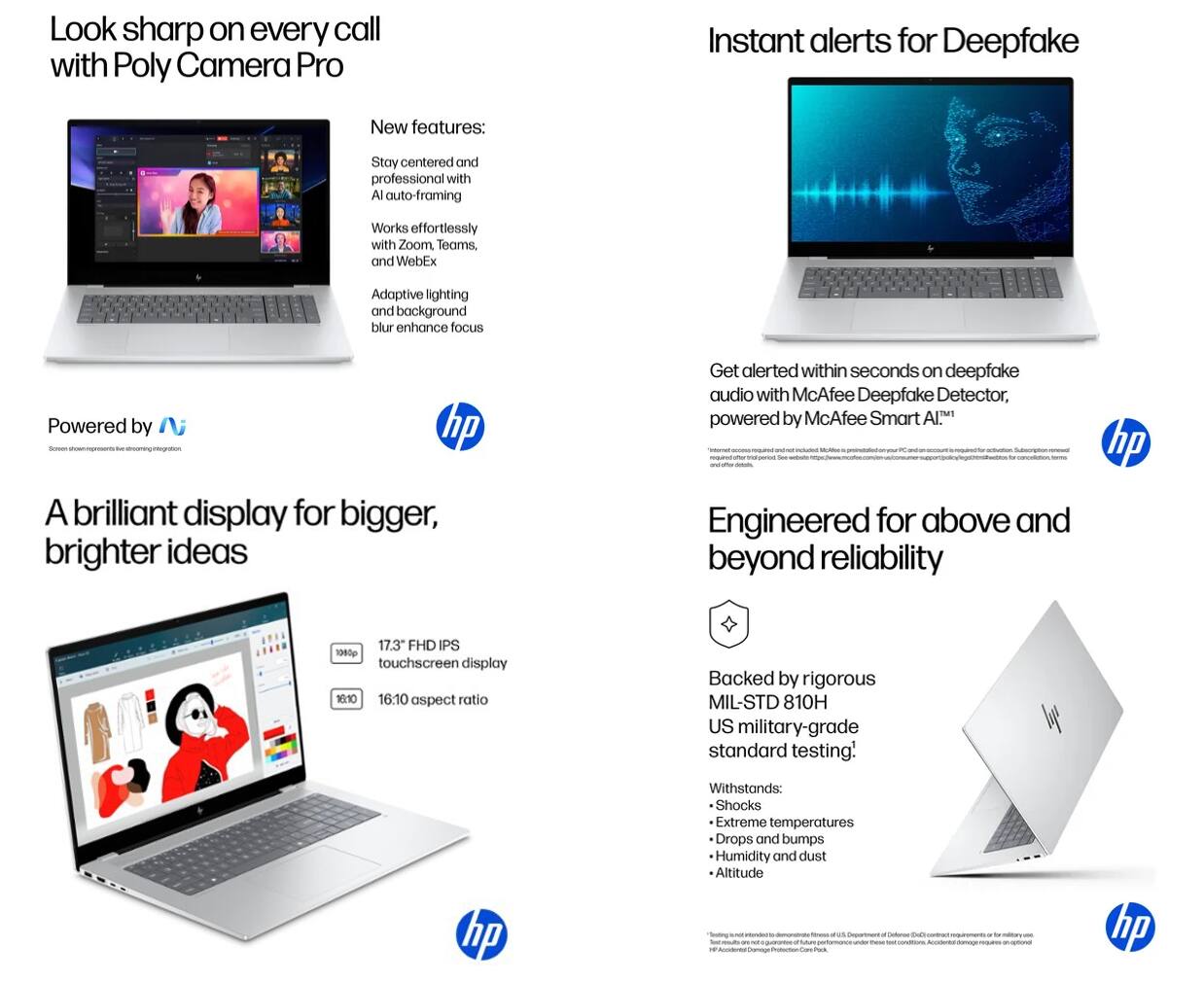 Look sharp on every call with Poly Camera Pro

New features:
- Stay centered and professional with AI auto-framing
- Works effortlessly with Zoom, Teams, and WebEx
- Adaptive lighting and background blur enhance focus

Powered by Poly

Instant alerts for Deepfake

Get alerted within seconds on deepfake audio with McAfee Deepfake Detector, powered by McAfee Smart AI™

A brilliant display for bigger, brighter ideas

17.3" FHD IPS touchscreen display
10:10 16:10 aspect ratio

Engineered for above and beyond reliability

Backed by rigorous MIL-STD 810H US military-grade standard testing!

Withstands:
- Shocks
- Extreme temperatures
- Drops and bumps
- Humidity and dust
- Altitude

hp