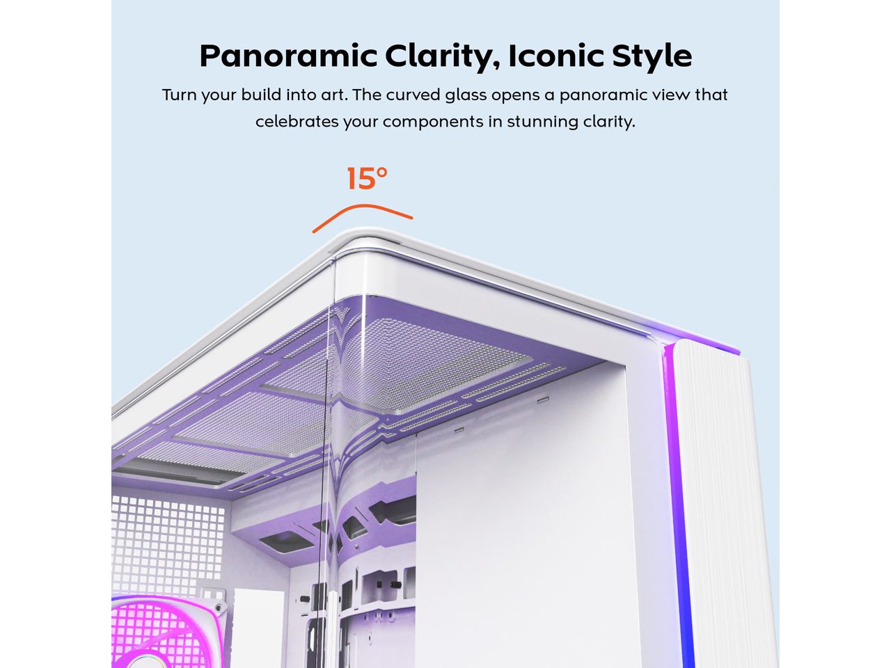 Panoramic Clarity, Iconic Style  
Turn your build into art. The curved glass opens a panoramic view that celebrates your components in stunning clarity.  

15°
