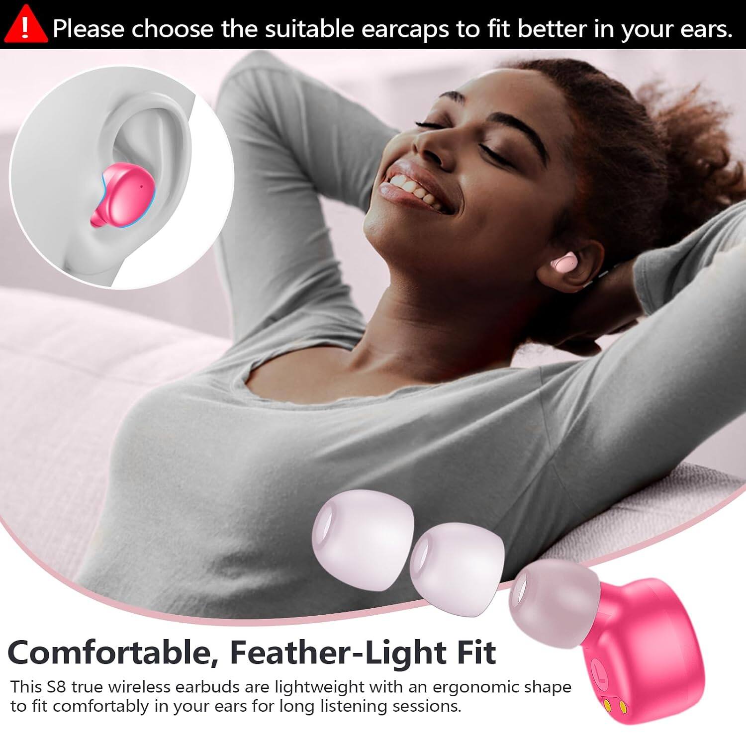 Please choose the suitable earcaps to fit better in your ears.

Comfortable, Feather-Light Fit
This S8 true wireless earbuds are lightweight with an ergonomic shape to fit comfortably in your ears for long listening sessions.