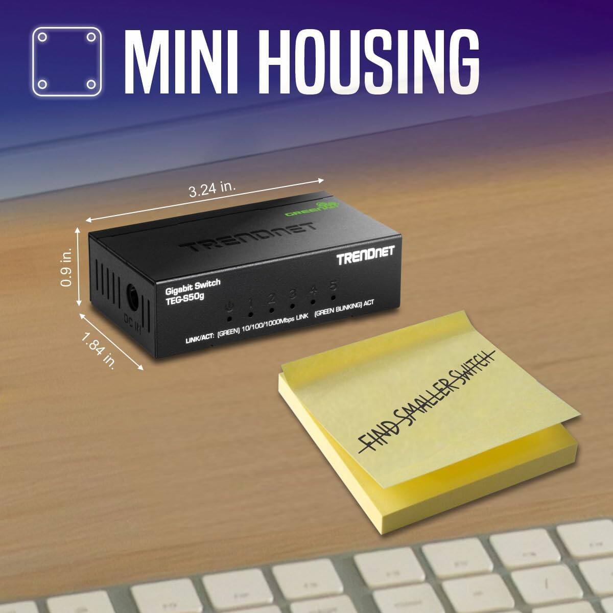 MINI HOUSING

TRENDNET

Gigabit Switch
TEG-S50g

3.24 in.
0.9 in.
1.84 in.

LINK/ACT: (GREEN) 10/100/1000Mbps LINK

FIND SMALLER SWITCH