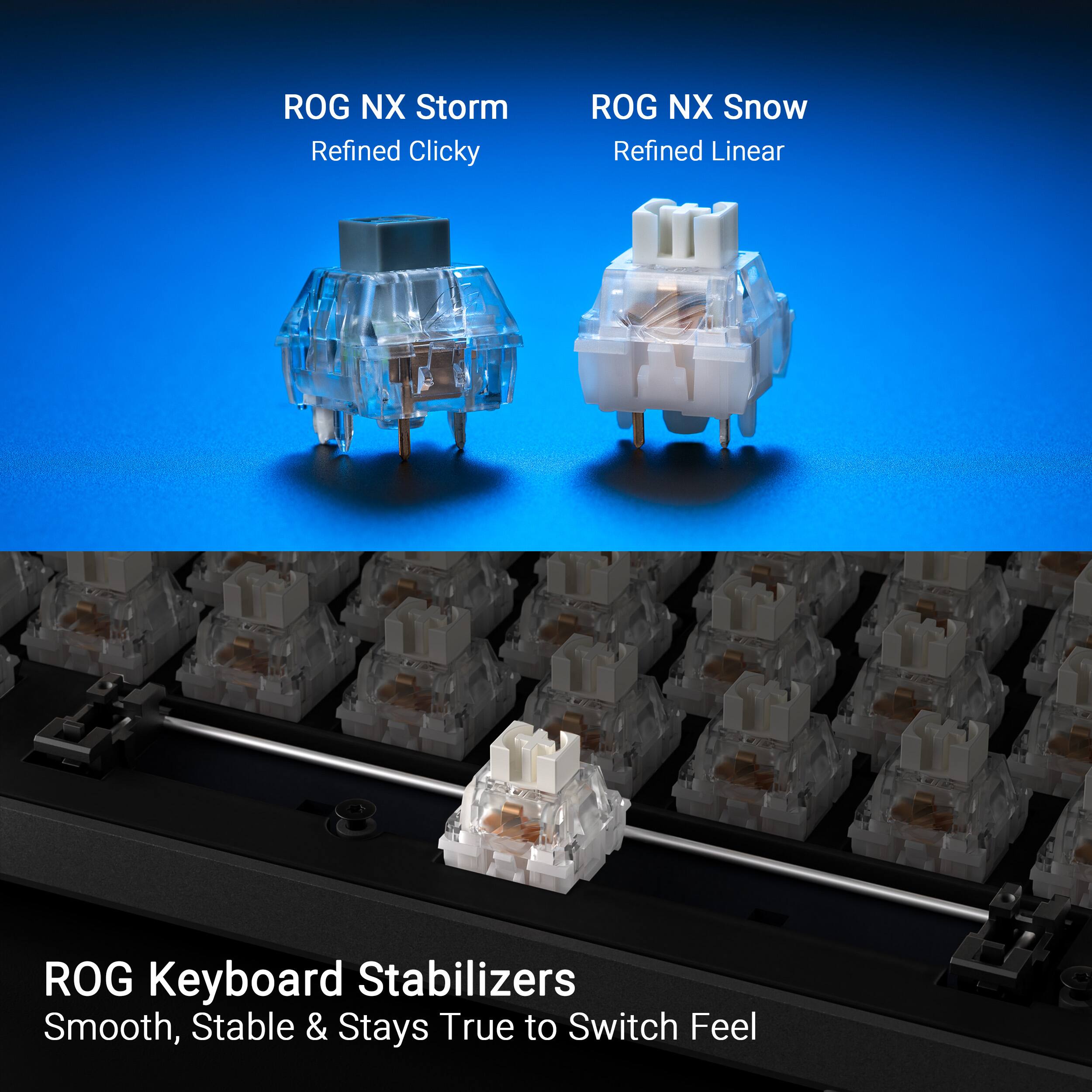 ROG NX Storm Refined Clicky ROG NX Snow Refined Linear ROG Keyboard Stabilizers Smooth, Stable & Stays True to Switch Feel