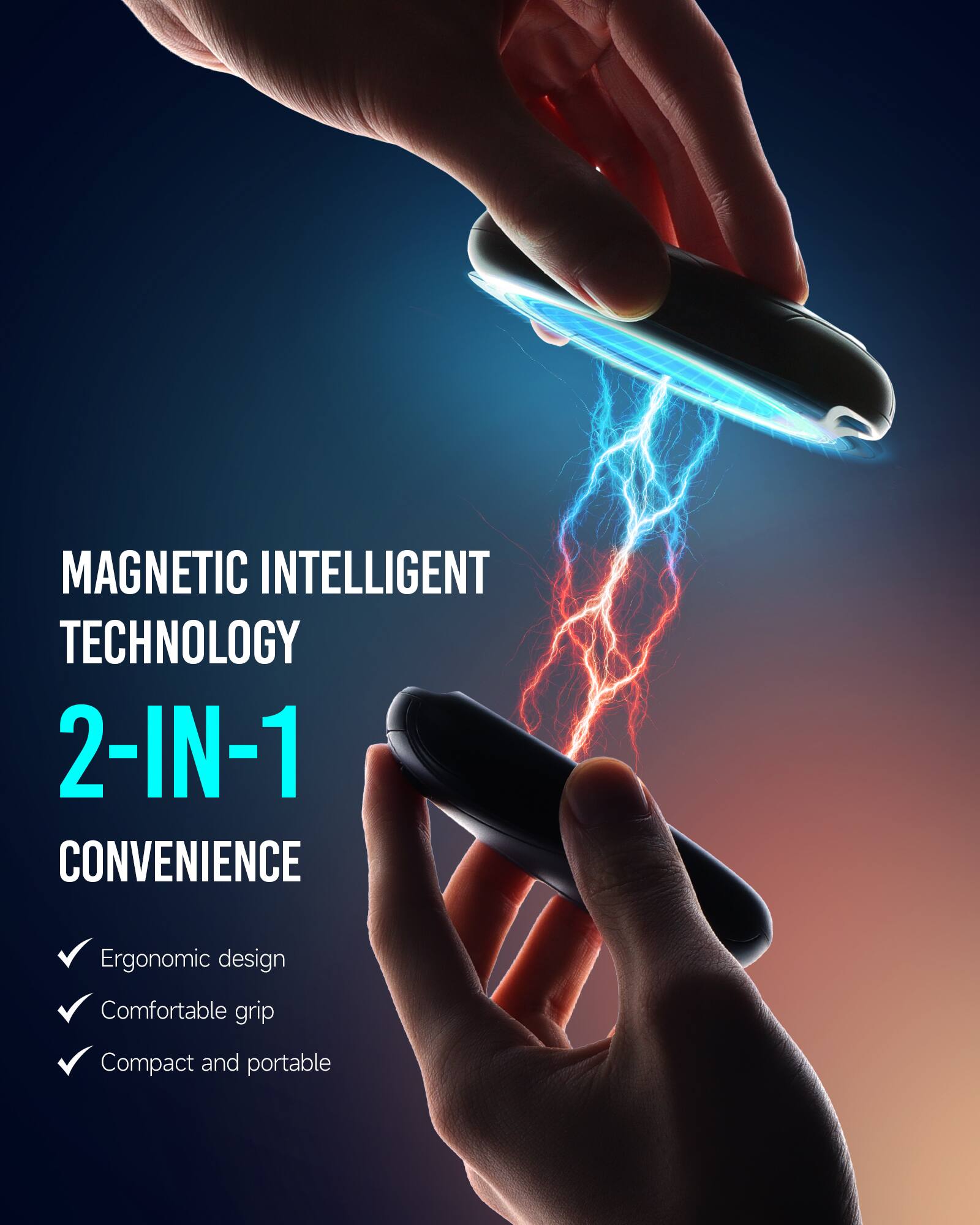 MAGNETIC INTELLIGENT TECHNOLOGY  
2-IN-1 CONVENIENCE  
- Ergonomic design  
- Comfortable grip  
- Compact and portable