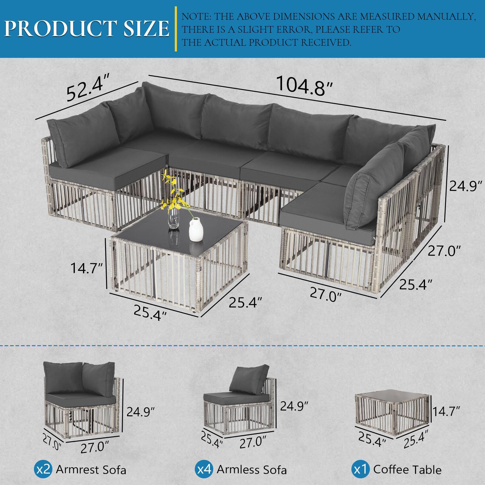 NOTE: THE ABOVE DIMENSIONS ARE MEASURED MANUALLY, THERE IS A SLIGHT ERROR, PLEASE REFER TO THE ACTUAL PRODUCT RECEIVED.

- 52.4" x 104.8" x 24.9" x 14.7" x 25.4" x 25.4" x 27.0" x 27.0" x 25.4" ALA
- 24.9" x 27.0" x2 Armrest Sofa
- 24.9" x 25.4" x 27.0" x4 Armless Sofa
- 14.7" x 25.4" x 25.4" x1 Coffee Table