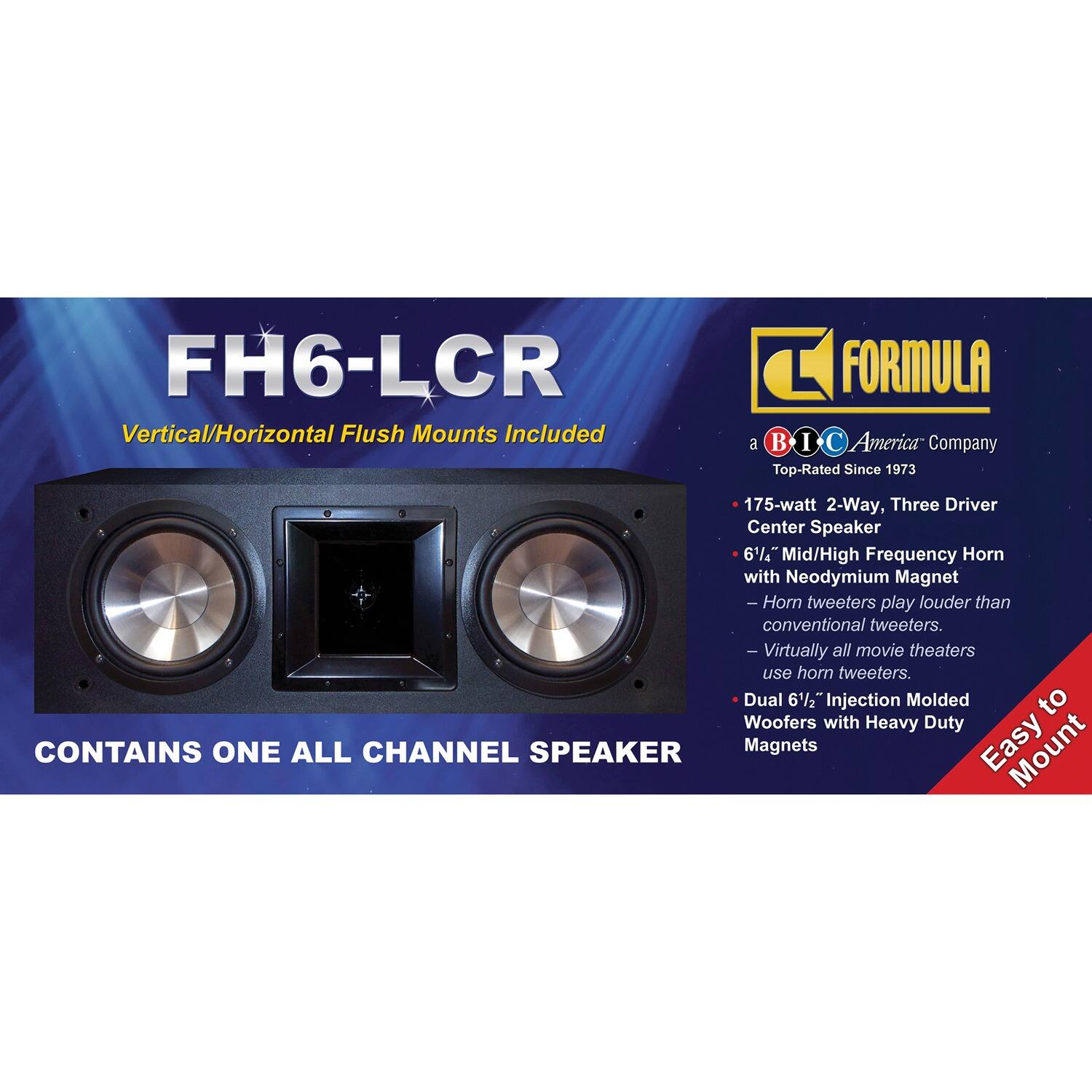 FH6-LCR  
Vertical/Horizontal Flush Mounts Included  

FORMULA  
a BIC America Company  
Top-Rated Since 1973  

175-watt 2-Way, Three Driver Center Speaker  
6½" Mid/High Frequency Horn with Neodymium Magnet  
- Horn tweeters play louder than conventional tweeters.  
- Virtually all movie theaters use horn tweeters.  
Dual 6½" Injection Molded Woofers with Heavy Duty Magnets  

CONTAINS ONE ALL CHANNEL SPEAKER  

Easy to Mount
