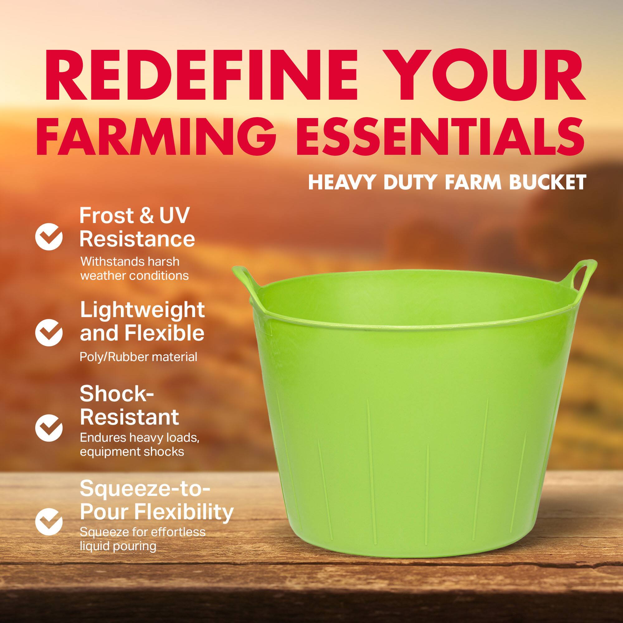 REDEFINE YOUR FARMING ESSENTIALS  
HEAVY DUTY FARM BUCKET

- Frost & UV Resistance  
  Withstands harsh weather conditions

- Lightweight and Flexible  
  Poly/Rubber material

- Shock-Resistant  
  Endures heavy loads, equipment shocks

- Squeeze-to-Pour Flexibility  
  Squeeze for effortless liquid pouring