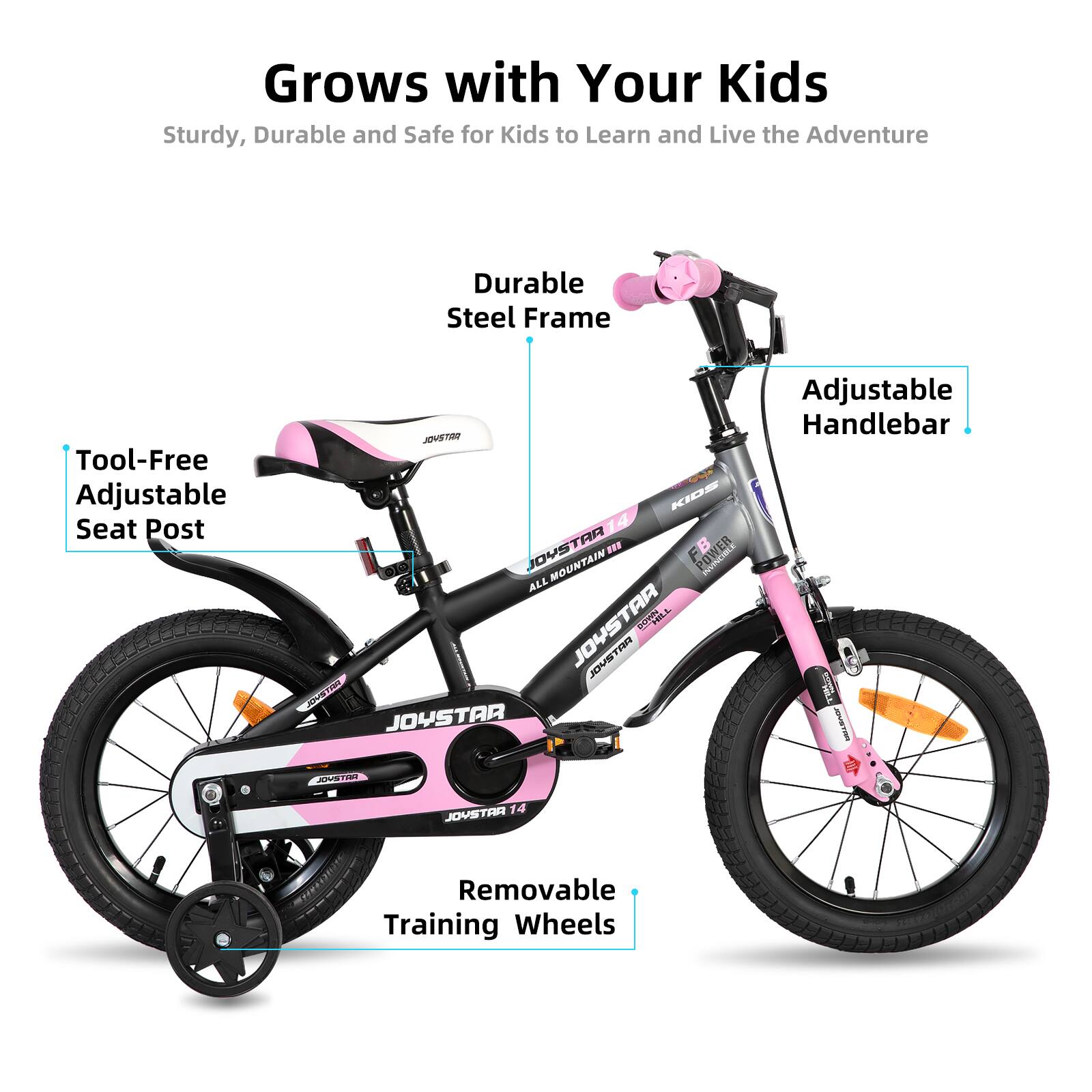 Grows with Your Kids  
Sturdy, Durable and Safe for Kids to Learn and Live the Adventure  

- Durable Steel Frame  
- Tool-Free Adjustable Seat Post  
- Adjustable Handlebar  
- Removable Training Wheels