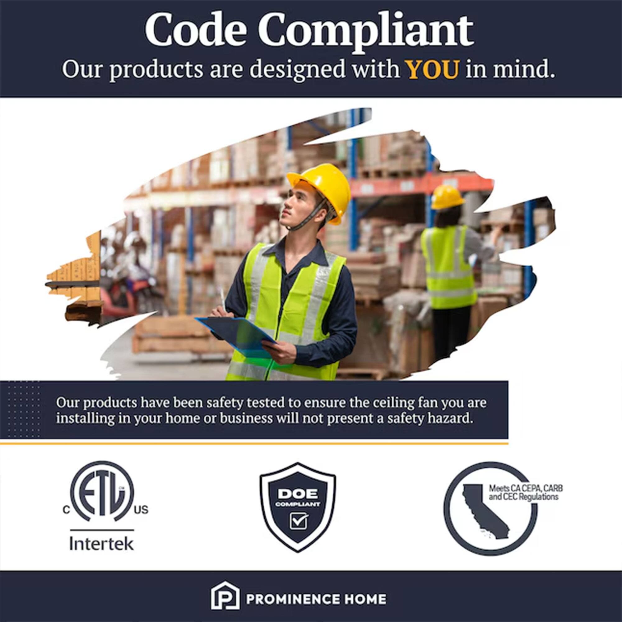 Code Compliant  
Our products are designed with YOU in mind.  
Our products have been safety tested to ensure the ceiling fan you are installing in your home or business will not present a safety hazard.  

ETL US Intertek  
DOE COMPLIANT  
Meets CA CEPA CARB and CEC Regulations  

PROMINENCE HOME
