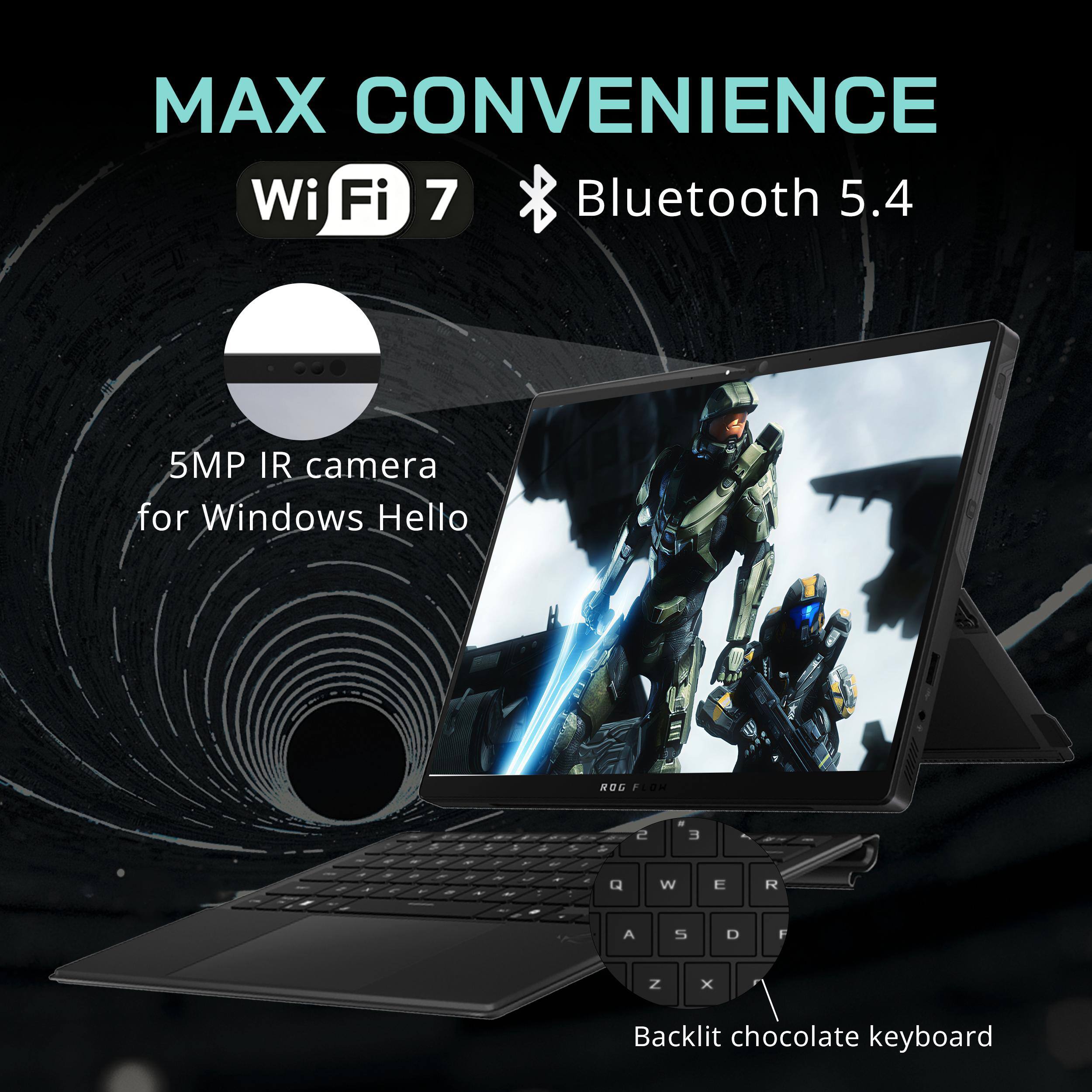 MAX CONVENIENCE  
Wi-Fi 7  
Bluetooth 5.4  
5MP IR camera for Windows Hello  
Backlit chocolate keyboard