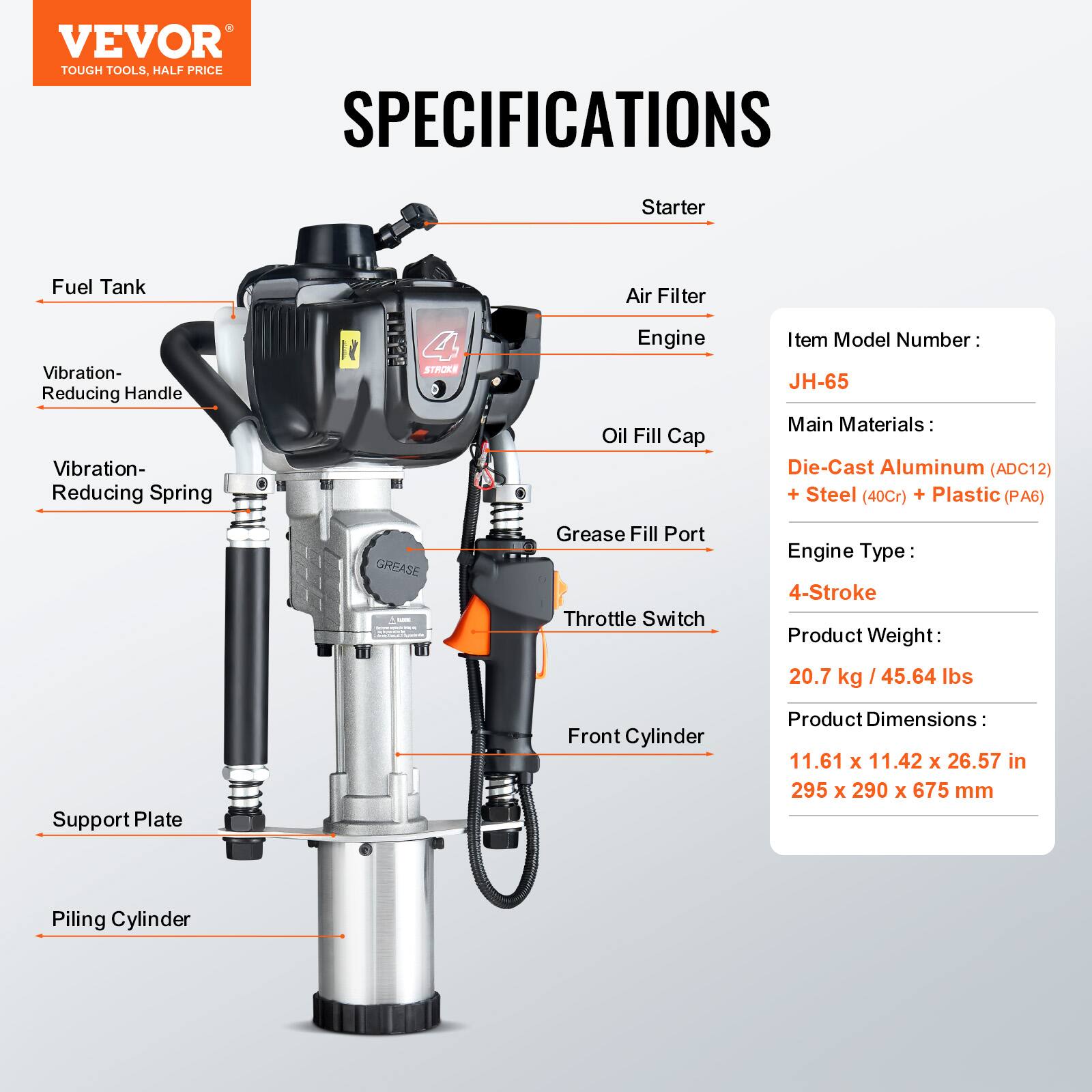 VEVOR TOUGH TOOLS, HALF PRICE

SPECIFICATIONS

Starter  
Fuel Tank  
Air Filter  
Vibration-Reducing Handle  
Vibration-Reducing Spring  
Engine  
Oil Fill Cap  
Grease Fill Port  
Throttle Switch  
Support Plate  
Front Cylinder  
Piling Cylinder  

Item Model Number: JH-65  
Main Materials: Die-Cast Aluminum (ADC12) + Steel (40Cr) + Plastic (PA6)  
Engine Type: 4-Stroke  
Product Weight: 20.7 kg / 45.64 lbs  
Product Dimensions: 11.61 x 11.42 x 26.57 in / 295 x 290 x 675 mm