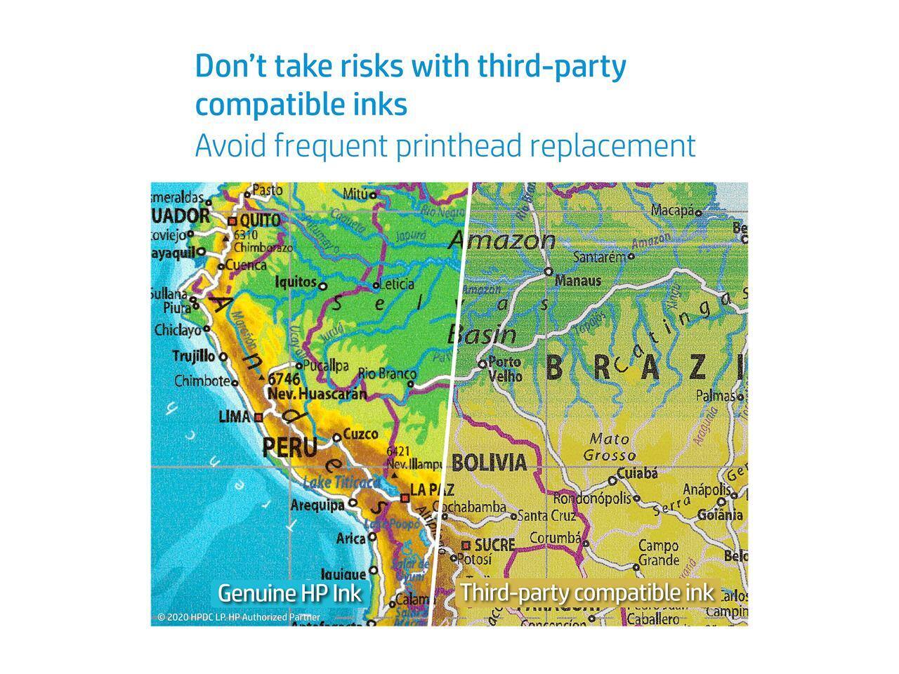 Don't take risks with third-party compatible inks  
Avoid frequent printhead replacement  

Pasto Mituo meraldas UADOR RioNearo Macapao 6310 QUITO SPitumay Caqueta Be oviejo Japuro Amazon Amazon C Chimborazo ayaquilo Santarm Cuenca Iquitos Leticia Manaus Sullana Amazon S Piura S e a S ing a Chiclayo Marann Ucay Jurdd Basin Tapajos Trujillo n Porto oPucallpa Rio B R A Z I 6746 Branco Velho Chimbote Nev. Huascarn Palmaso LIMA PERU Cuzco Mato Araguaia 6421 Grosso Nev. Illamp BOLIVIA Lake Titicaca Cuiab Ge LA P/IZ Anpolis. Arequipa Cochabamba ondonpolis Serra S Santa Cruz Goiania Poopo Arica Corumb SUCRE Campo Potos Grande Belo lauiaue rana  

Genuine HP Ink  
Third-party compatible ink  

© 2020 HPDC LP. HP Authorized Partner