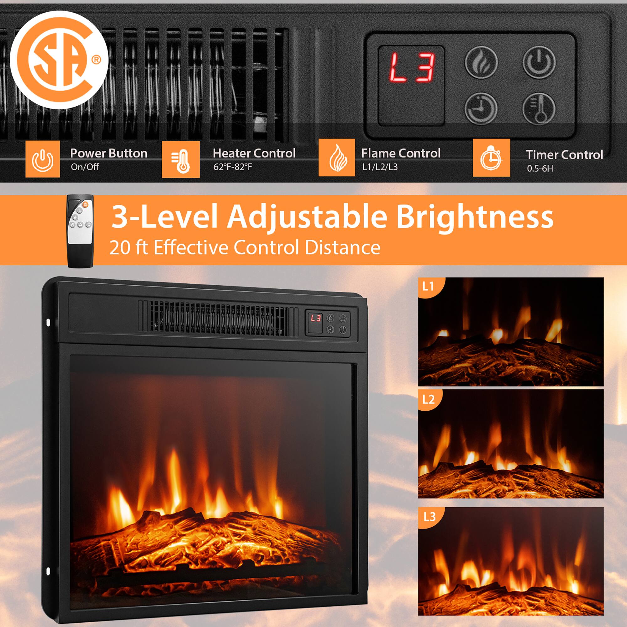 SP R L3 Power Button On/Off Heater Control 62°F-82°F Flame Control L1/L2/L3 Timer Control 0.5-6H - 3-Level Adjustable Brightness 20 ft Effective Control Distance L1 L3 2 O 4 1 L2 L3

Power Button On/Off
Heater Control 62°F-82°F
Flame Control L1/L2/L3
Timer Control 0.5-6H

3-Level Adjustable Brightness
20 ft Effective Control Distance

L1
L2
L3