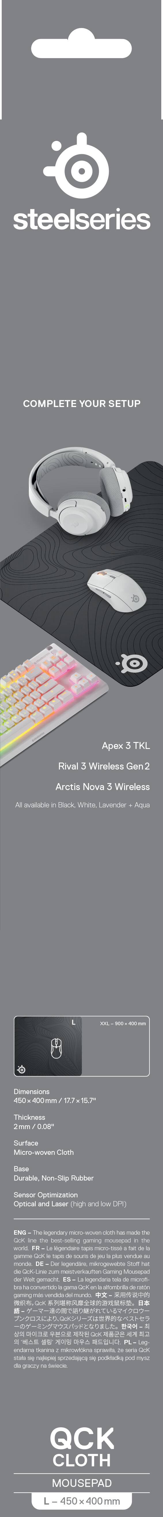 steelseries  
COMPLETE YOUR SETUP  
Apex 3 TKL Rival 3 Wireless Gen 2 Arctis Nova 3 Wireless  
All available in Black, White, Lavender + Aqua  

XXL 900  
AUG  

Dimensions 450 x 400 mm / 17.7 x 15.7"  
Thickness 2mm / 0.08"  
Surface Micro-woven Cloth  
Base Durable, Non-Slip Rubber  
Sensor Optimization and high and low DPI  

ENG - The legendary micro-woven cloth has made the Qck line the best-selling gaming mousepad in the world. FR - Le légendaire tapis micro-tissé fait de la Qck line la plus vendue au monde. DE - Die legendäre Mikro-gewebete Qck-Linie zum weltweit besten verkauften Gaming-Mauspad. ES - La micro tela de Qck ha convertido a la gama Qck en la alfombrilla de ratón más vendida del mundo. IT - La micro tela Qck ha reso la gama Qck la più venduta al mondo. PL - Legenda mikro-wełniana Qck jest najle