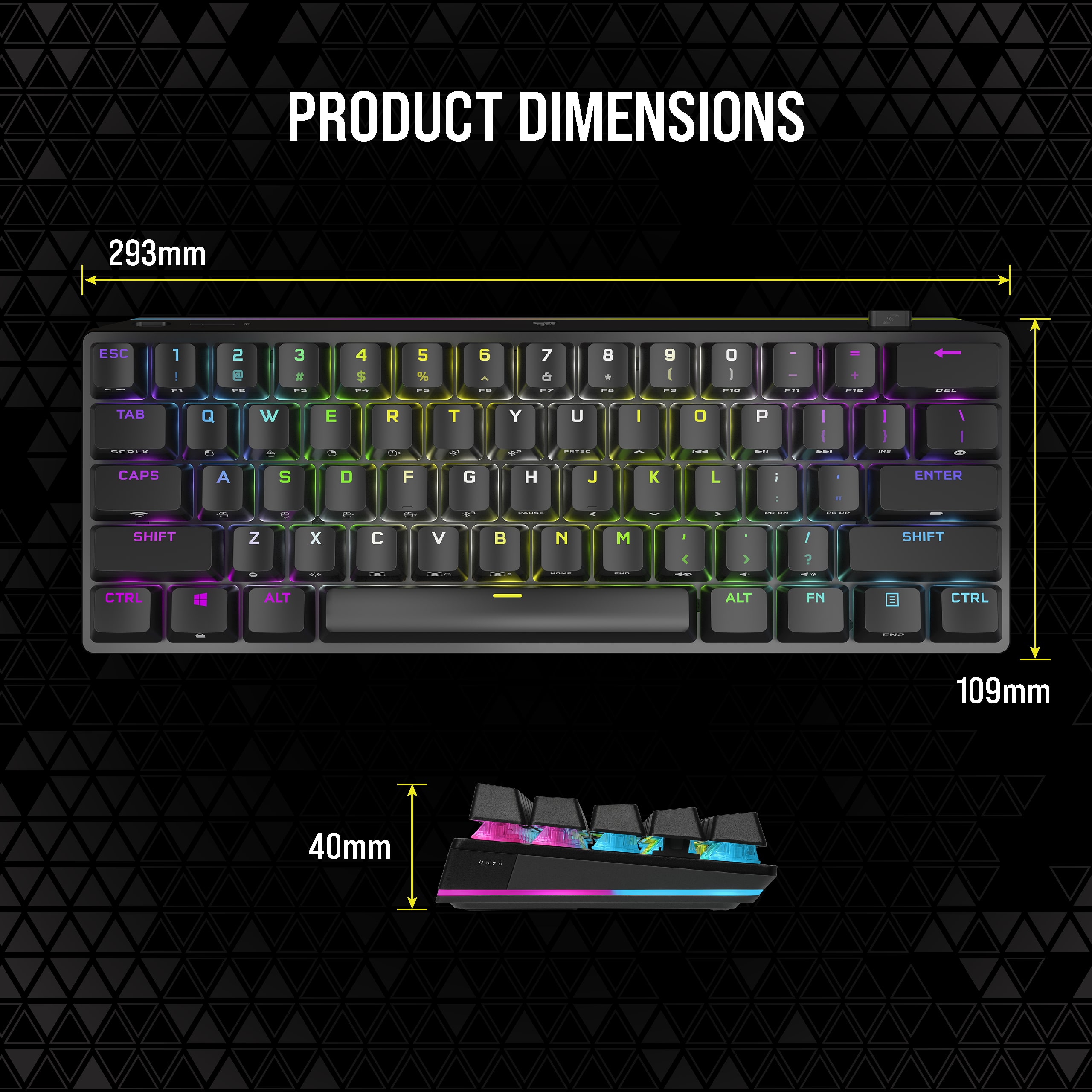 PRODUCT DIMENSIONS: 293mm ESC 1 - 2 + 3 I 4 $ 5 % 6 - 7 8 9g 0 I . - TAB Q W + E R e T Y U I 0 P I - I I I I I CAPS LOCK A S D F G H J K L i ENTER - - d SHIFT Z x V N M > I ? SHIFT I CTRL ALT ALT FN CTRL I 109mm 40mm