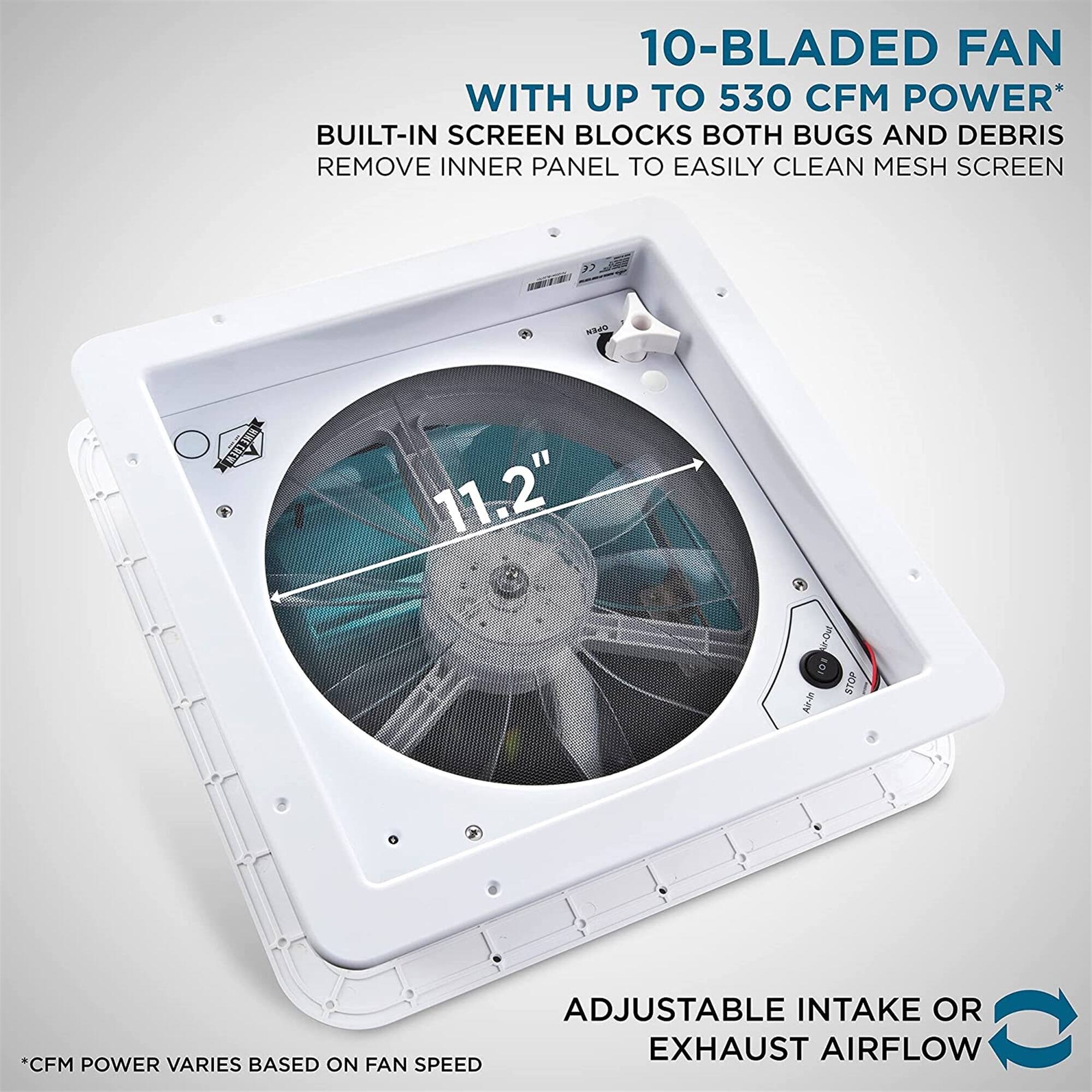 10-BLADED FAN WITH UP TO 530 CFM POWER* BUILT-IN SCREEN BLOCKS BOTH BUGS AND DEBRIS REMOVE INNER PANEL TO EASILY CLEAN MESH SCREEN >7 NA CRe 11.2"  J1 STOP  ADJUSTABLE INTAKE OR EXHAUST AIRFLOW *CFM POWER VARIES BASED ON FAN SPEED