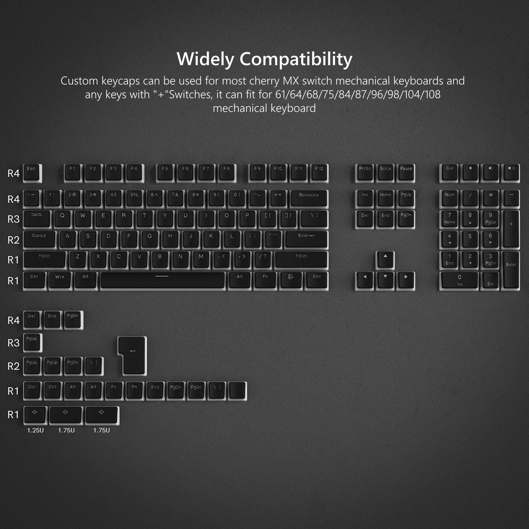 Widely Compatibility

Custom keycaps can be used for most cherry MX switch mechanical keyboards and any keys with "+" Switches, it can fit for 61/64/68/75/84/87/96/98/104/108 mechanical keyboard

R4 Esc F1 F2 F3 F4 F5 F6 F7 F8 F9 F10 F11 F12 Prise S Pause Cal e - R4 2F 3 45 5% En 7 .. D1 D -. Bectssace ins Hume Pgue Num / * e R3 1 a - E R T Y U - D P 3 Del End PgDn 7 Hgme . 9 PU + R2 CausLA A 5 D F G H 4 L Enier 4 5 e R1 13m Z x C V B N M < / TSNH a 1 nd 2 3 Pg Enter R1 CH WA AIT AIT F- D CIrl 4 , D a Dn R4 Del End PyD- Igulp R3 Ioule R2 Pgue Pu