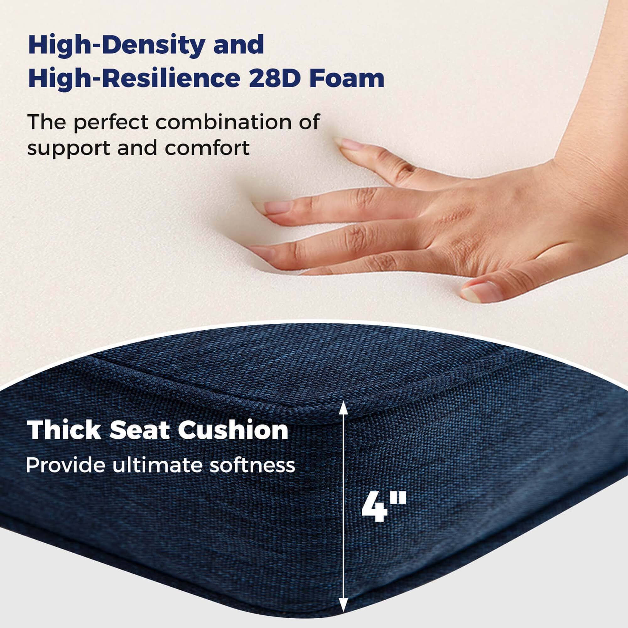 High-Density and High-Resilience 28D Foam  
The perfect combination of support and comfort  

Thick Seat Cushion  
Provide ultimate softness  

4"