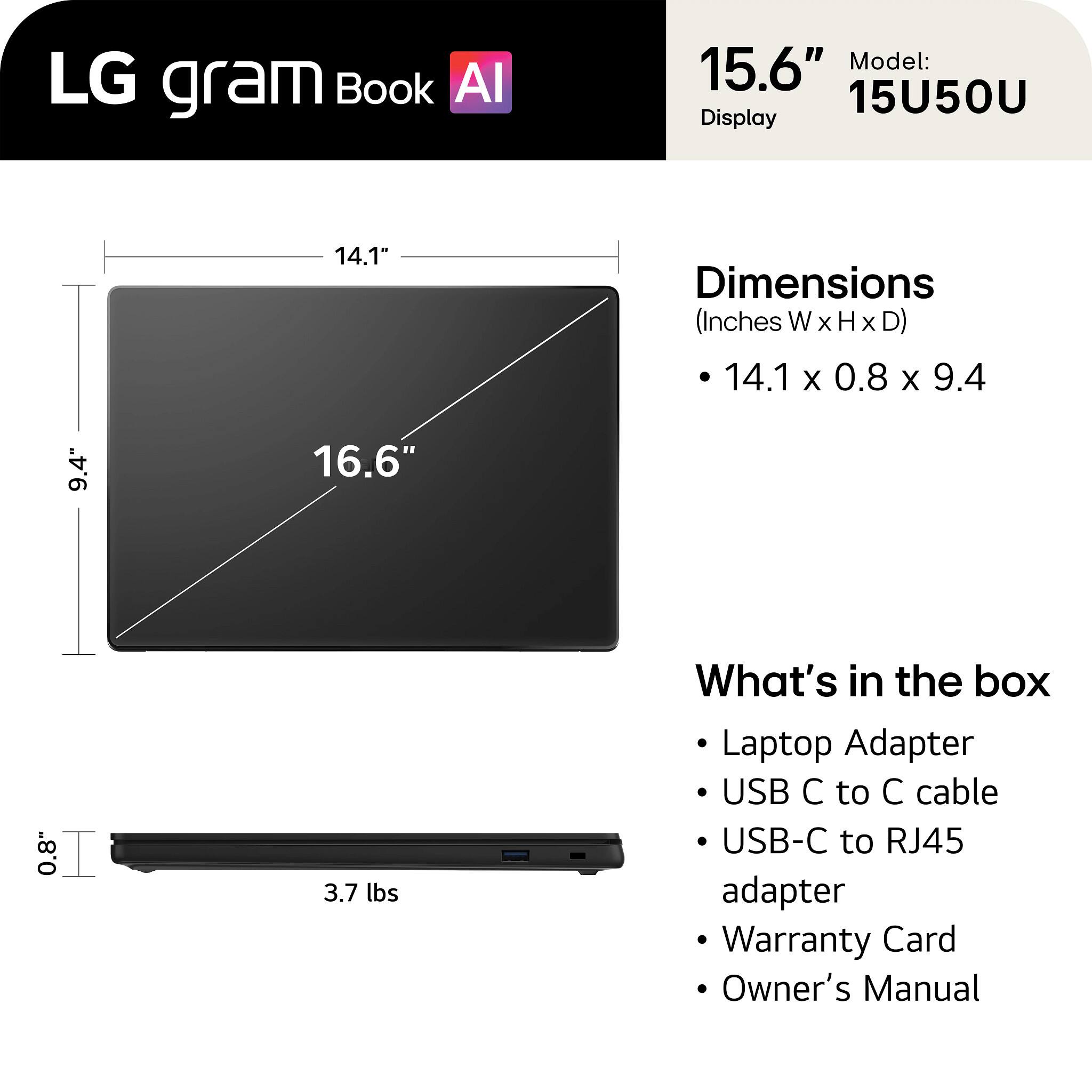 LG gram Book AI  
15.6" Model: 15U50U  
Display: 14.1"  
Dimensions (Inches W x H x D): 14.1 x 0.8 x 9.4  
Weight: 3.7 lbs  

What's in the box:  
- Laptop Adapter  
- USB C to C cable  
- USB-C to RJ45 adapter  
- Warranty Card  
- Owner's Manual