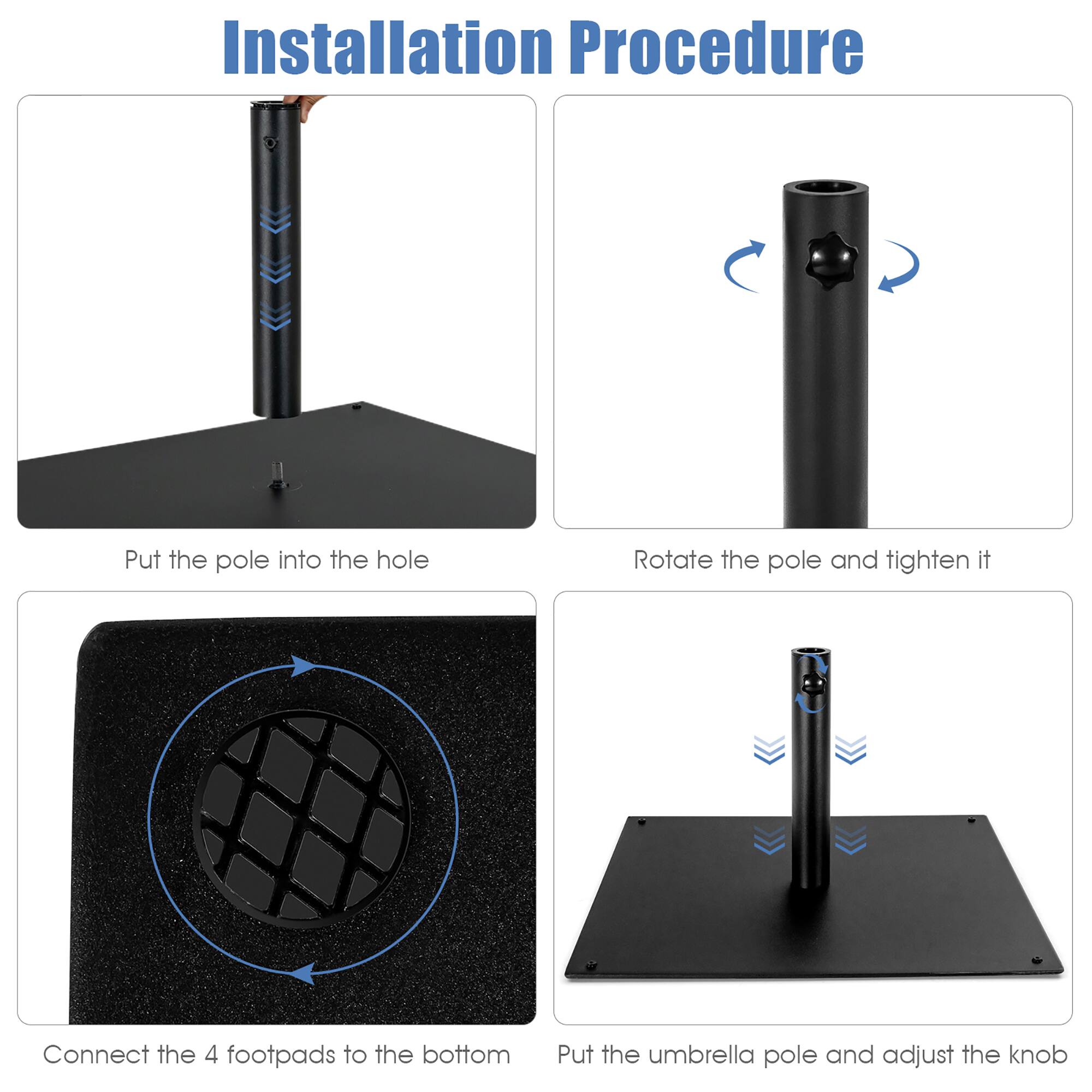 Installation Procedure:

1. Put the pole into the hole.
2. Rotate the pole and tighten it.
3. Connect the 4 footpads to the bottom.
4. Put the umbrella pole and adjust the knob.