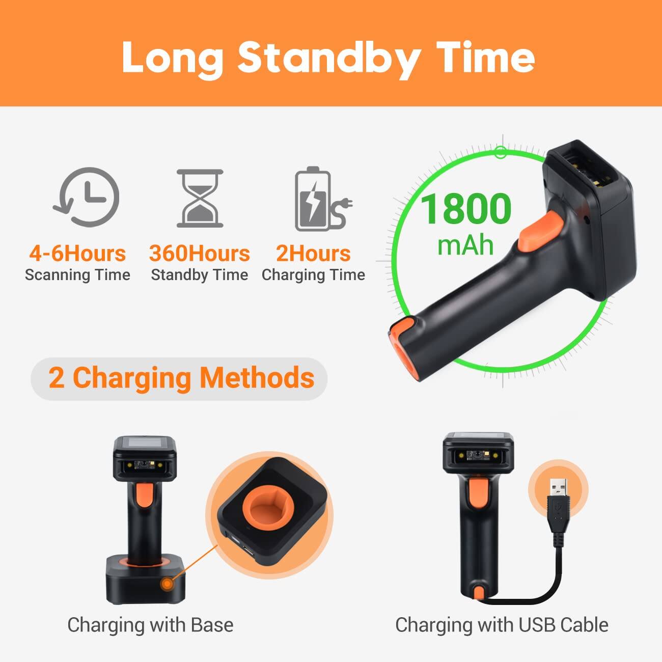 Long Standby Time

- 4-6 Hours Scanning Time
- 360 Hours Standby Time
- 2 Hours Charging Time

1800 mAh

2 Charging Methods

- Charging with Base
- Charging with USB Cable