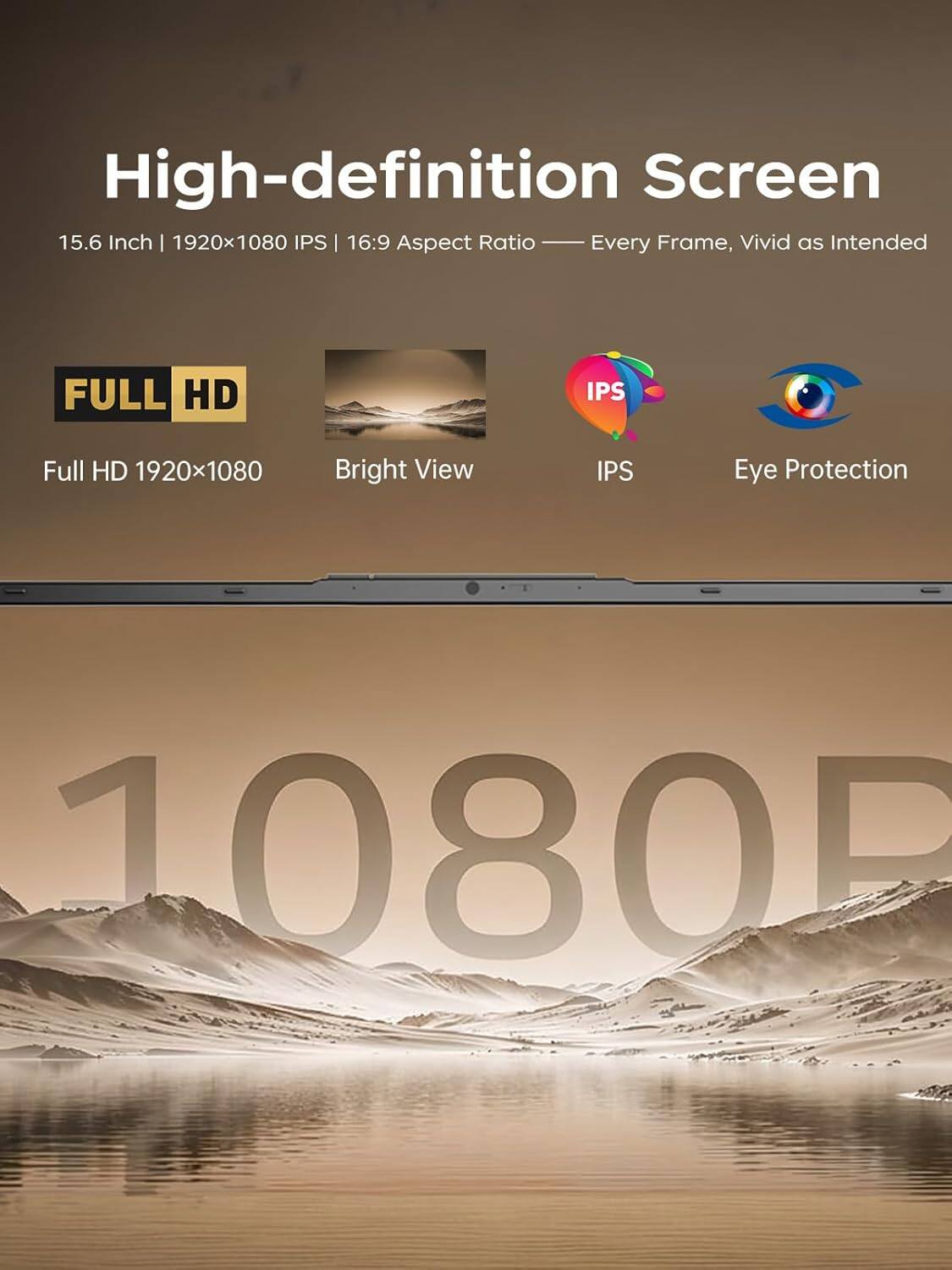 High-definition Screen  
15.6 Inch | 1920x1080 IPS | 16:9 Aspect Ratio - Every Frame, Vivid as Intended  

FULL HD  
1920x1080  

Bright View  
IPS  
Eye Protection
