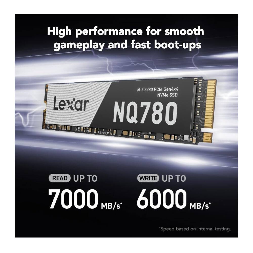 High performance for smooth gameplay and fast boot-ups

M.2 2280 PCIe Gen4x4 NVMe SSD

Lexar NQ780

READ UP TO 7000 MB/s*

WRITE UP TO 6000 MB/s*

*Speed based on internal testing.