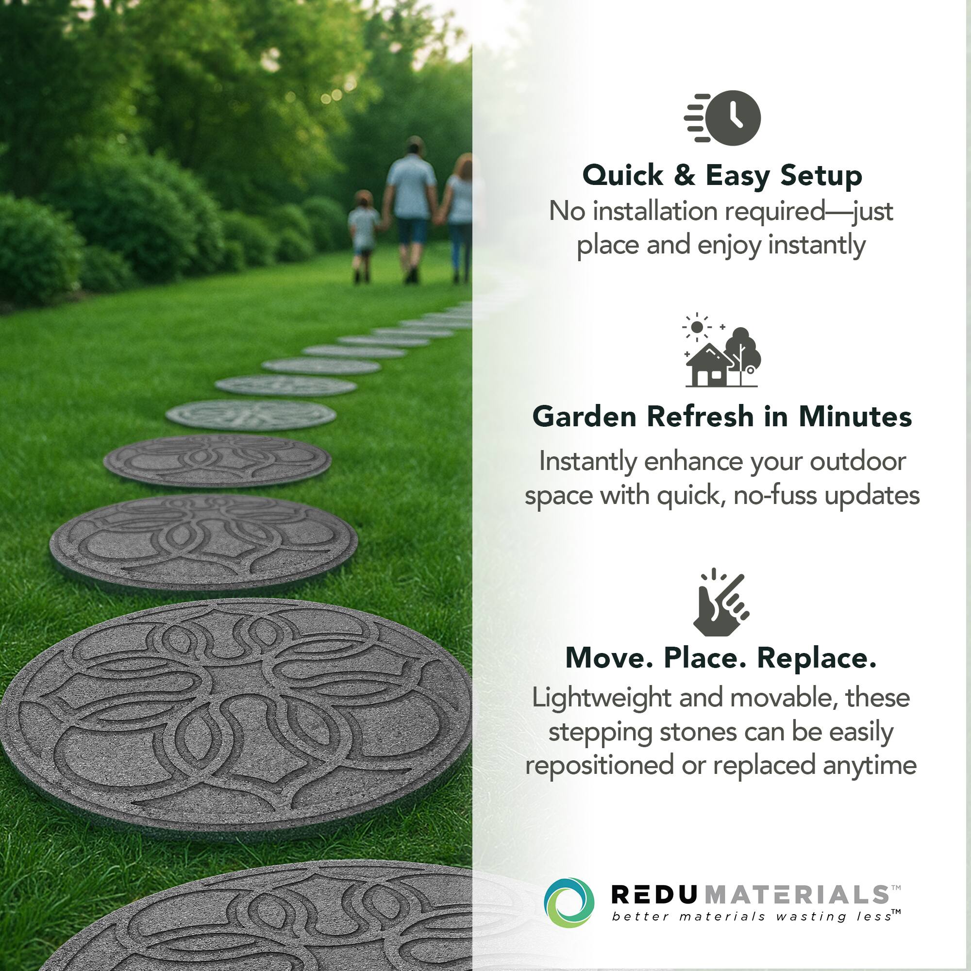 Quick & Easy Setup  
No installation required—just place and enjoy instantly  

Garden Refresh in Minutes  
Instantly enhance your outdoor space with quick, no-fuss updates  

Move. Place. Replace.  
Lightweight and movable, these stepping stones can be easily repositioned or replaced anytime  

REDU MATERIALS  
better materials wasting less™