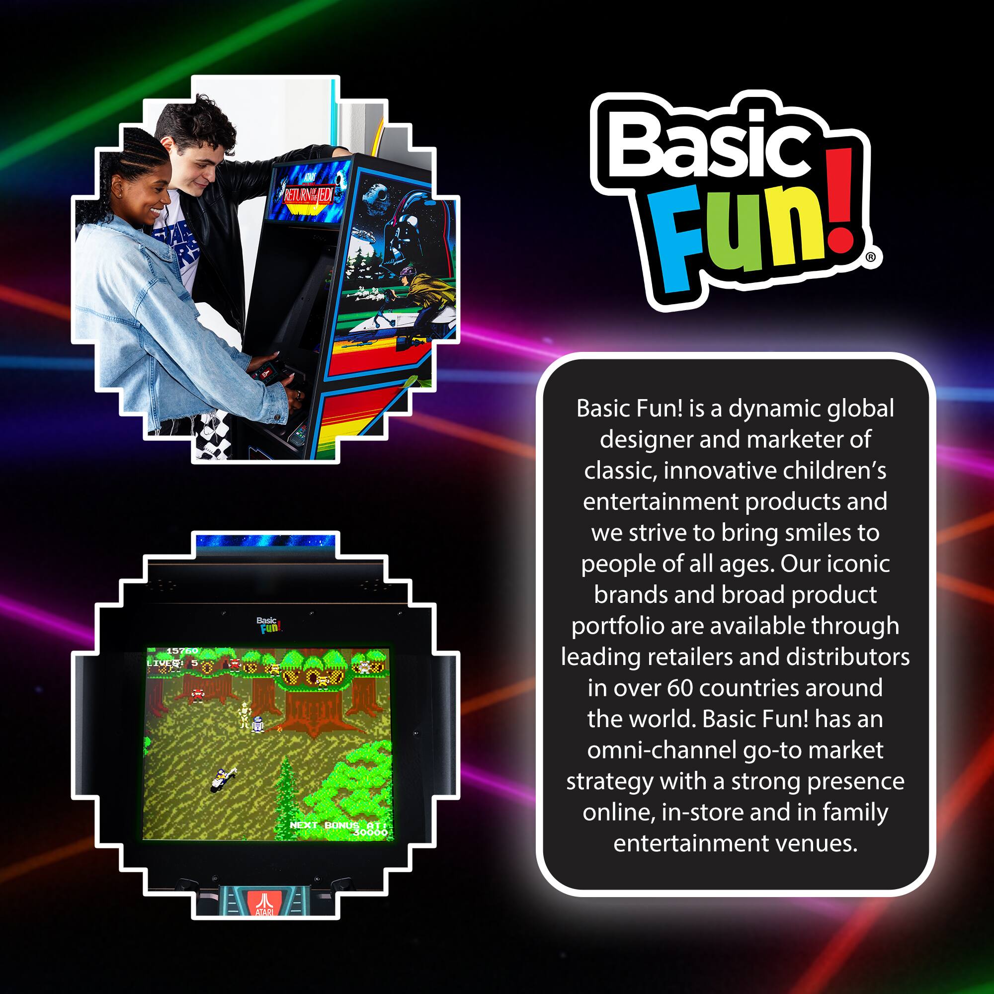 1200 TULU RETURNHED Baskc Ftn NM SUHUS

Basic Fun! is a dynamic global designer and marketer of classic, innovative children's entertainment products and we strive to bring smiles to people of all ages. Our iconic brands and broad product portfolio are available through leading retailers and distributors in over 60 countries around the world. Basic Fun! has an omni-channel go-to market strategy with a strong presence online, in-store and in family entertainment venues.