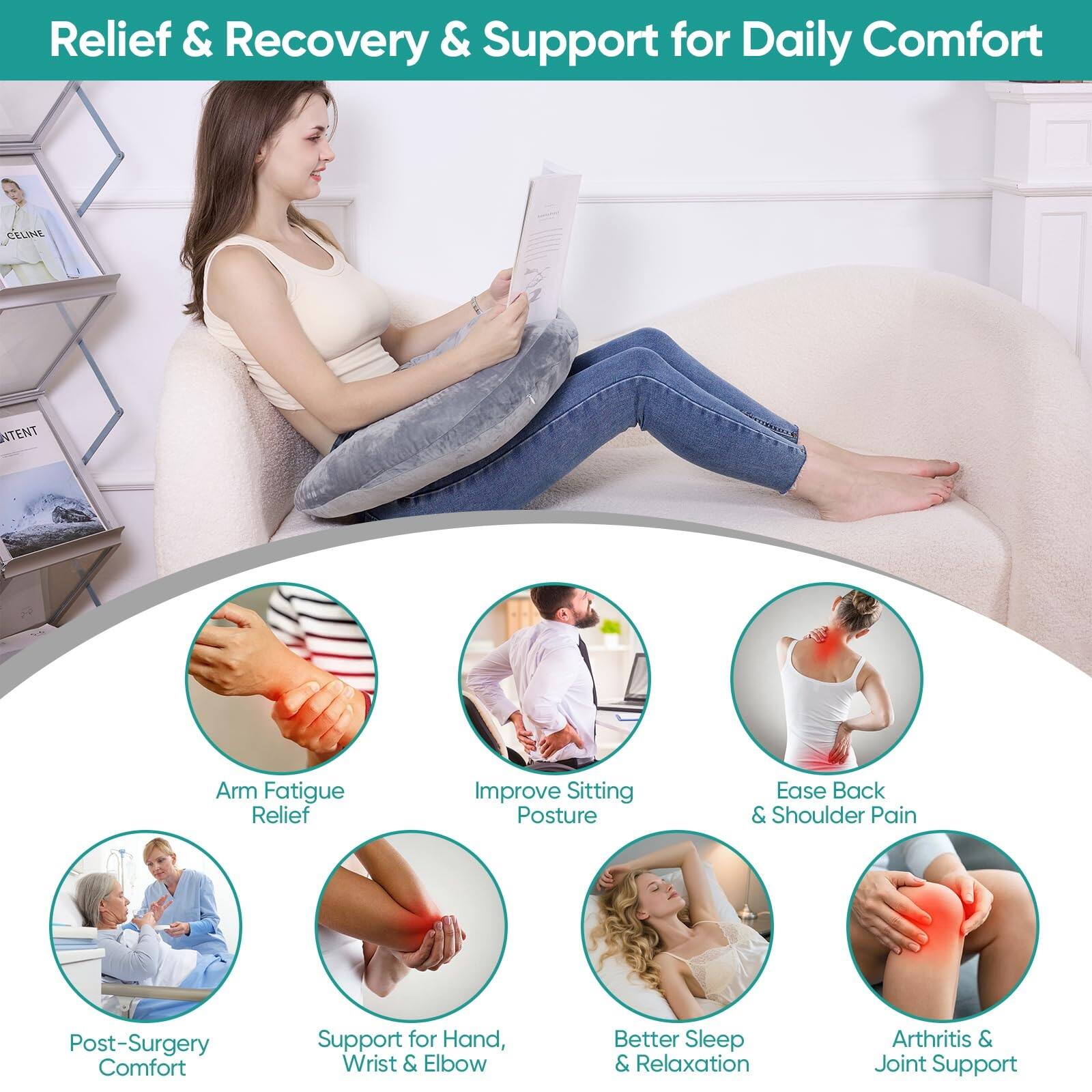 Relief & Recovery & Support for Daily Comfort

- Arm Fatigue Relief
- Improve Sitting Posture
- Ease Back & Shoulder Pain
- Post-Surgery Comfort
- Support for Hand, Wrist & Elbow
- Better Sleep & Relaxation
- Arthritis & Joint Support
