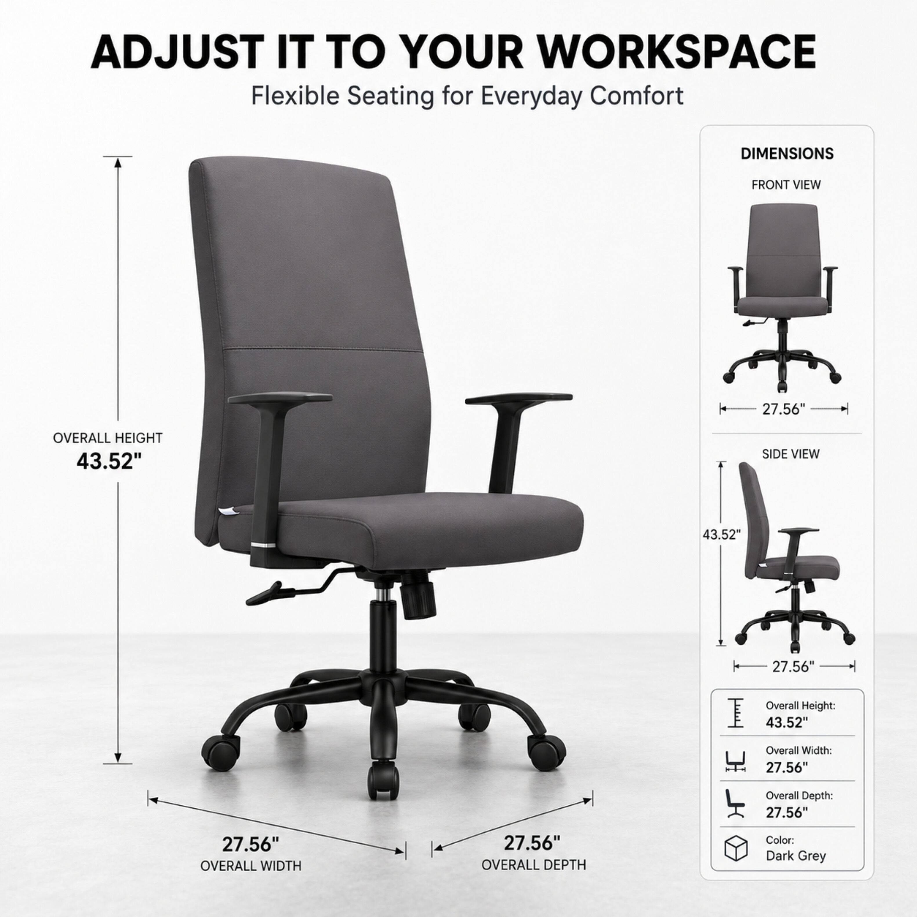 ADJUST IT TO YOUR WORKSPACE  
Flexible Seating for Everyday Comfort

DIMENSIONS  
FRONT VIEW  
27.56"  
OVERALL HEIGHT 43.52"  
SIDE VIEW  
43.52"  
27.56"  

Overall Height: 43.52"  
Overall Width: 27.56"  
Overall Depth: 27.56"  

Color: Dark Grey