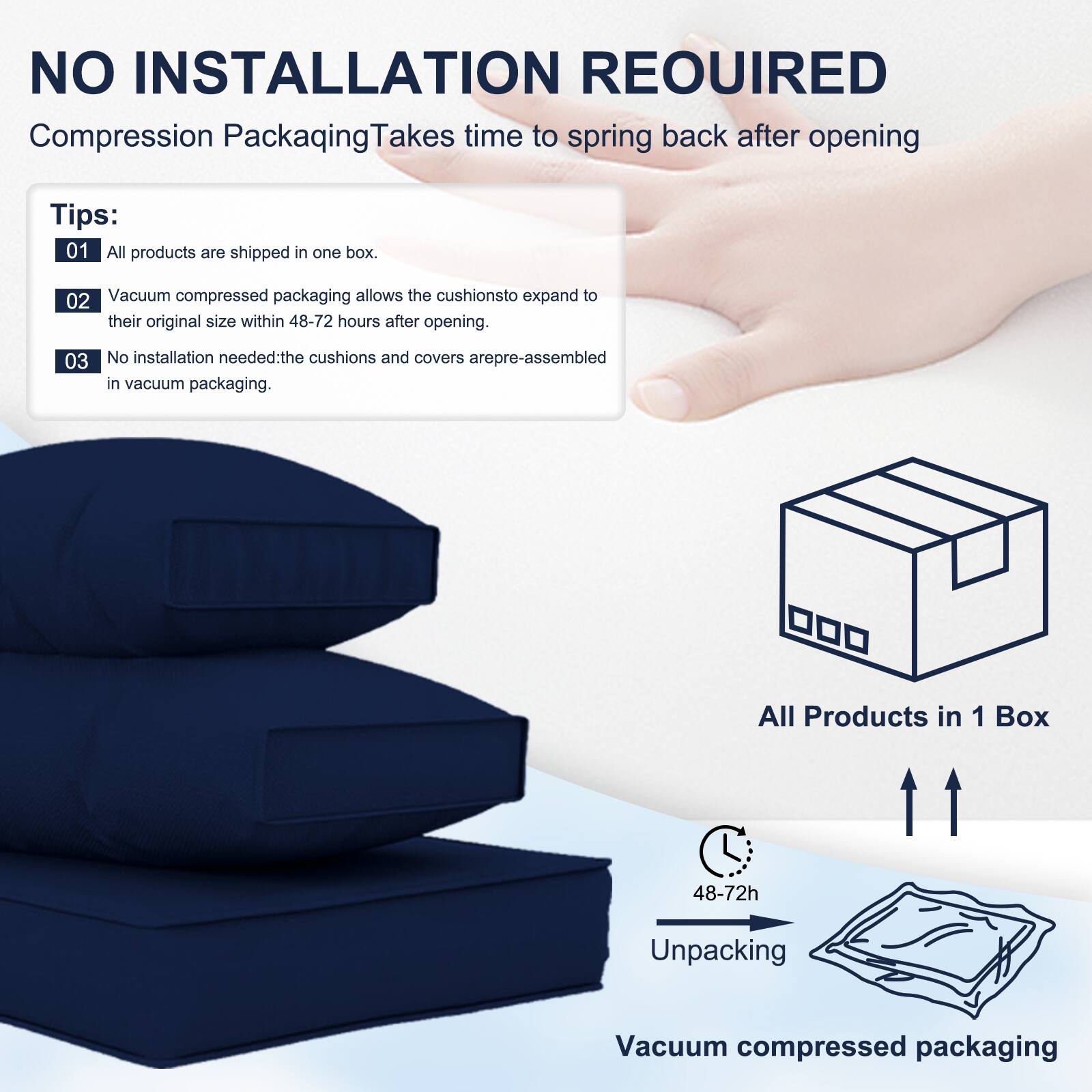 NO INSTALLATION REQUIRED  
Compression Packaging Takes time to spring back after opening  

Tips:  
01 All products are shipped in one box.  
02 Vacuum compressed packaging allows the cushions to expand to their original size within 48-72 hours after opening.  
03 No installation needed: the cushions and covers are pre-assembled in vacuum packaging.  

All Products in 1 Box  
48-72h Unpacking  
Vacuum compressed packaging