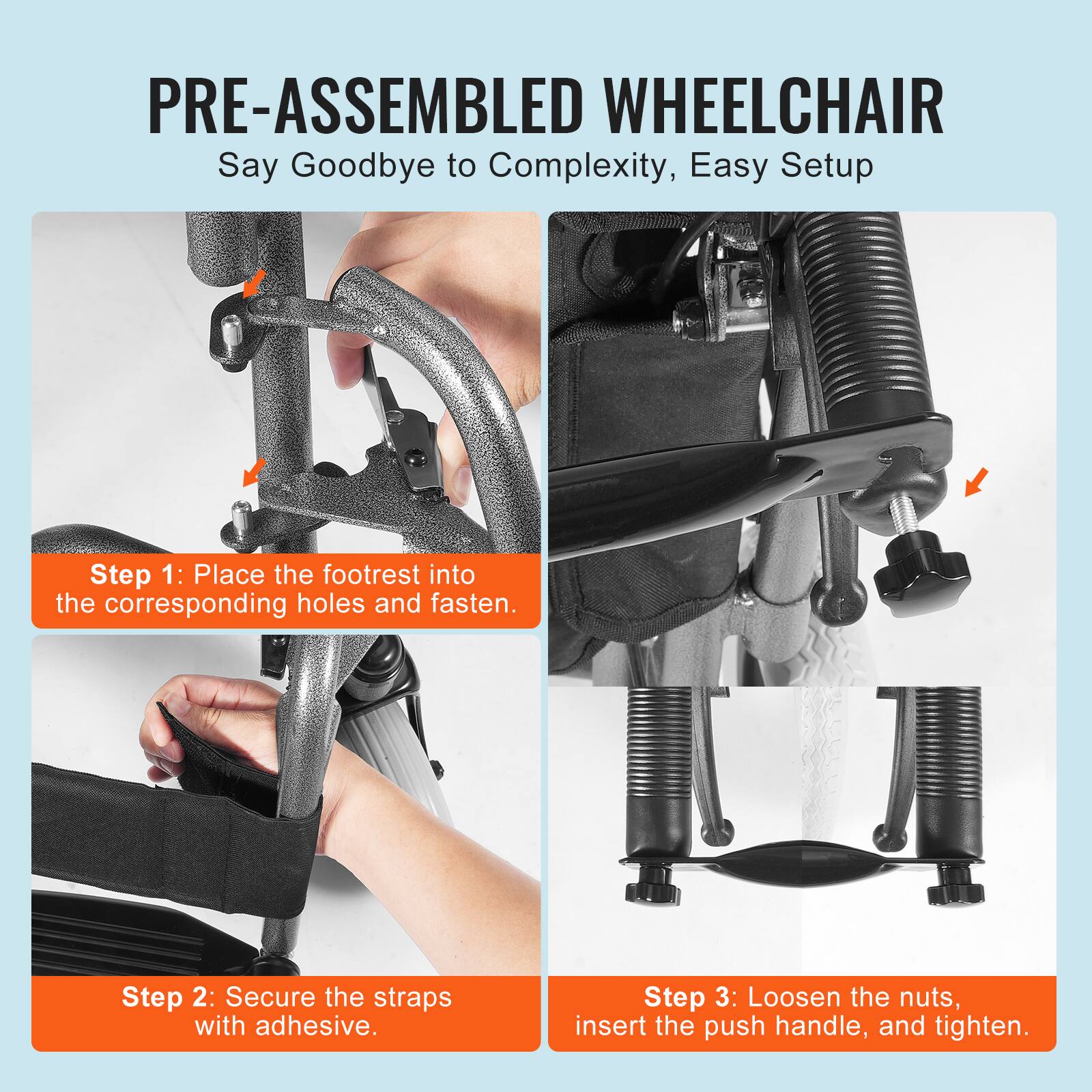 PRE-ASSEMBLED WHEELCHAIR  
Say Goodbye to Complexity, Easy Setup  

Step 1: Place the footrest into the corresponding holes and fasten.  

Step 2: Secure the straps with adhesive.  

Step 3: Loosen the nuts, insert the push handle, and tighten.