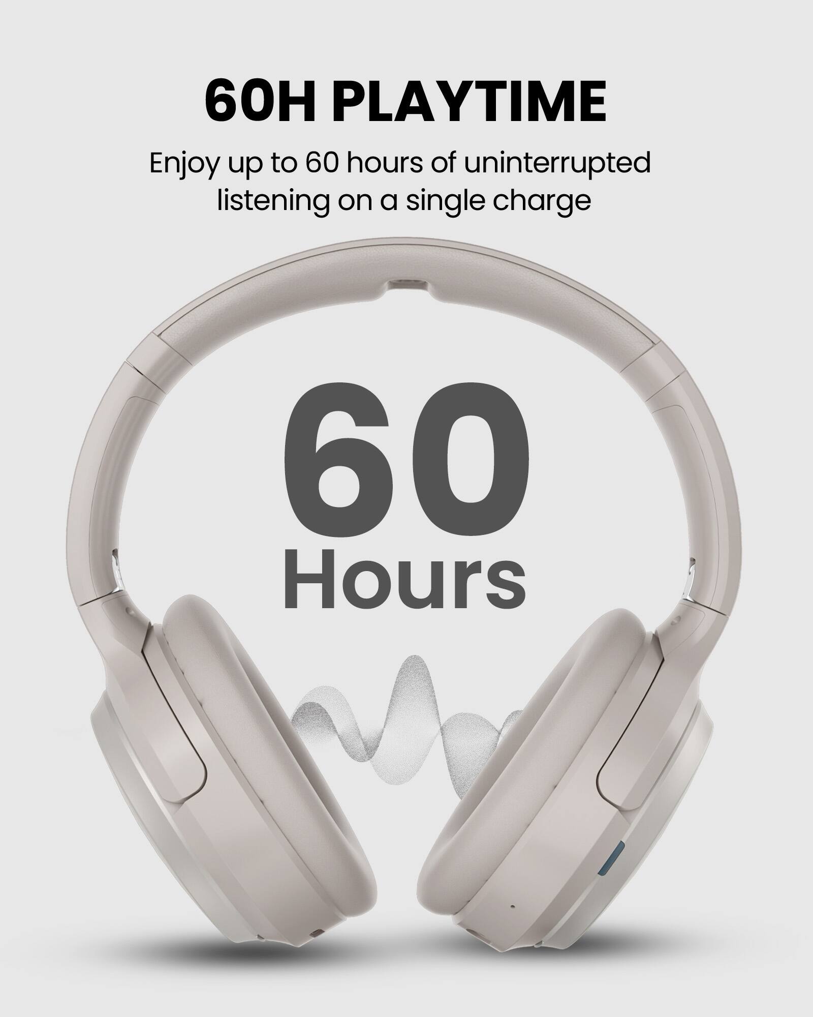 60H PLAYTIME  
Enjoy up to 60 hours of uninterrupted listening on a single charge  

60 Hours