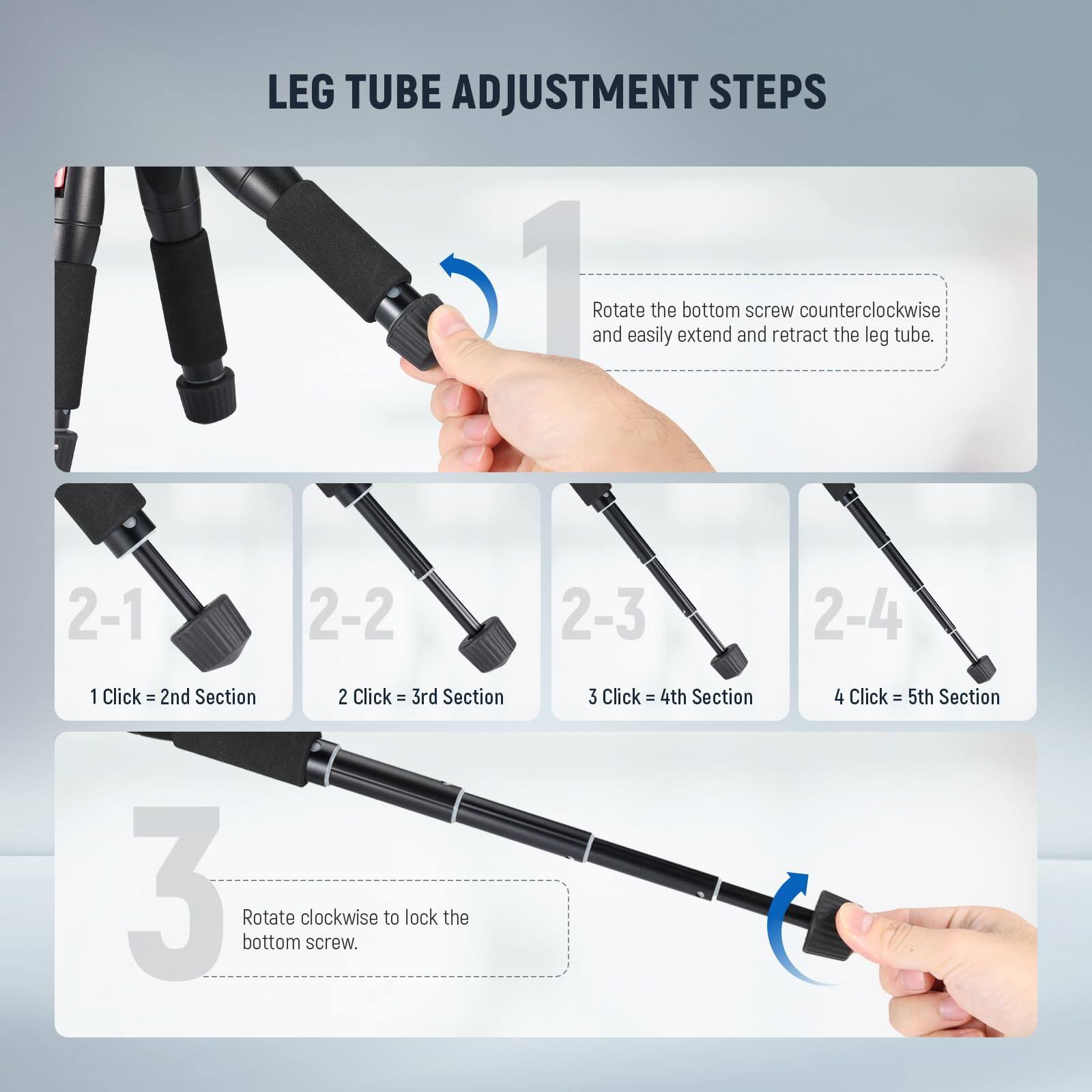LEG TUBE ADJUSTMENT STEPS

1. Rotate the bottom screw counterclockwise and easily extend and retract the leg tube.

2-1 1 Click = 2nd Section  
2-2 2 Click = 3rd Section  
2-3 3 Click = 4th Section  
2-4 4 Click = 5th Section

3. Rotate clockwise to lock the bottom screw.