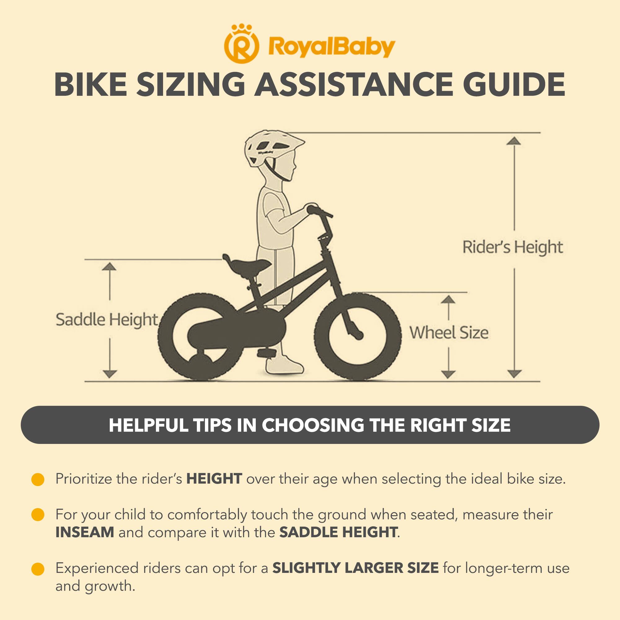 RoyalBaby BIKE SIZING ASSISTANCE GUIDE

Rider's Height | Saddle Height | Wheel Size

HELPFUL TIPS IN CHOOSING THE RIGHT SIZE

- Prioritize the rider's HEIGHT over their age when selecting the ideal bike size.
- For your child to comfortably touch the ground when seated, measure their INSEAM and compare it with the SADDLE HEIGHT.
- Experienced riders can opt for a SLIGHTLY LARGER SIZE for longer-term use and growth.