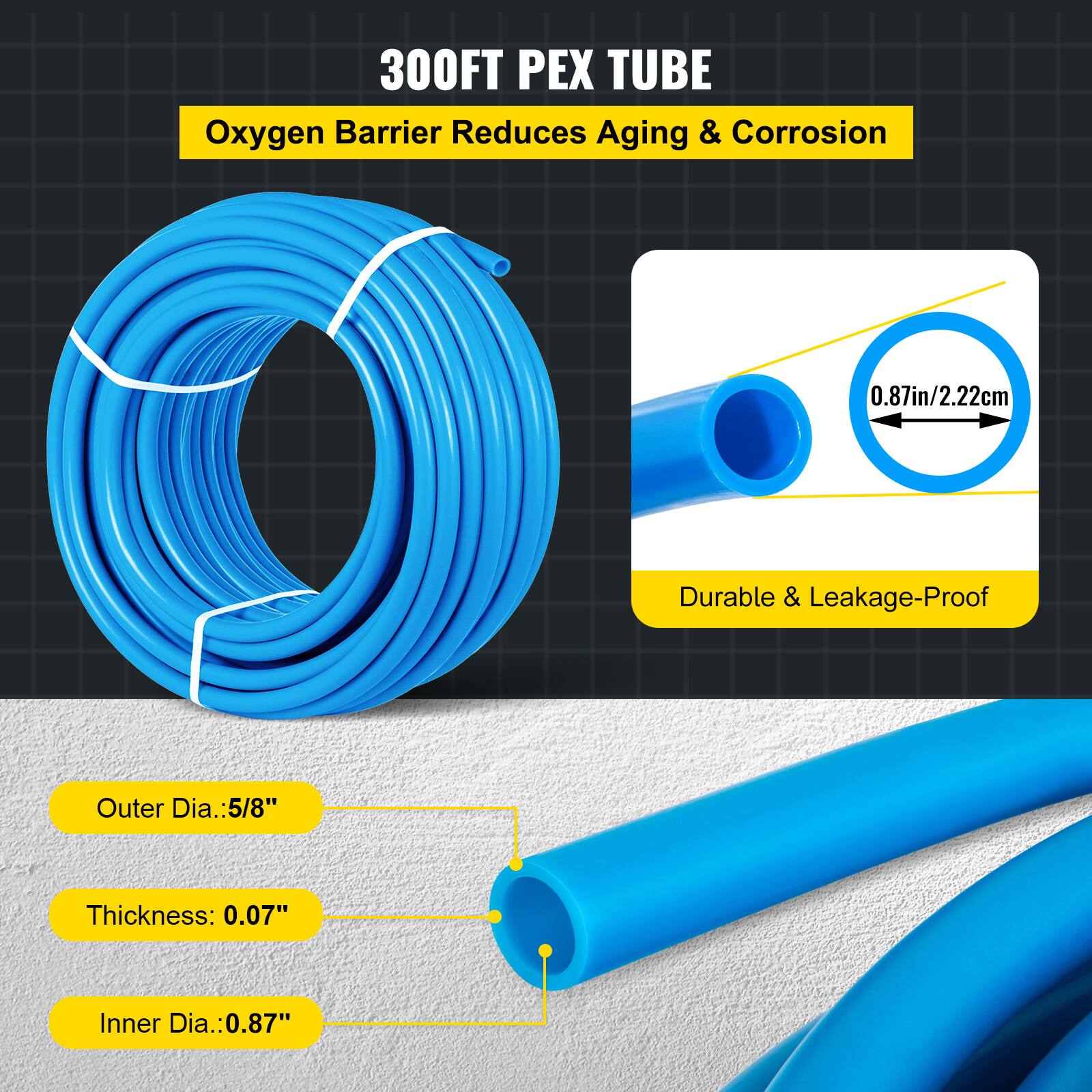 300FT PEX TUBE  
Oxygen Barrier Reduces Aging & Corrosion  

0.87in/2.22cm  

Durable & Leakage-Proof  

Outer Dia.: 5/8"  
Thickness: 0.07"  
Inner Dia.: 0.87"