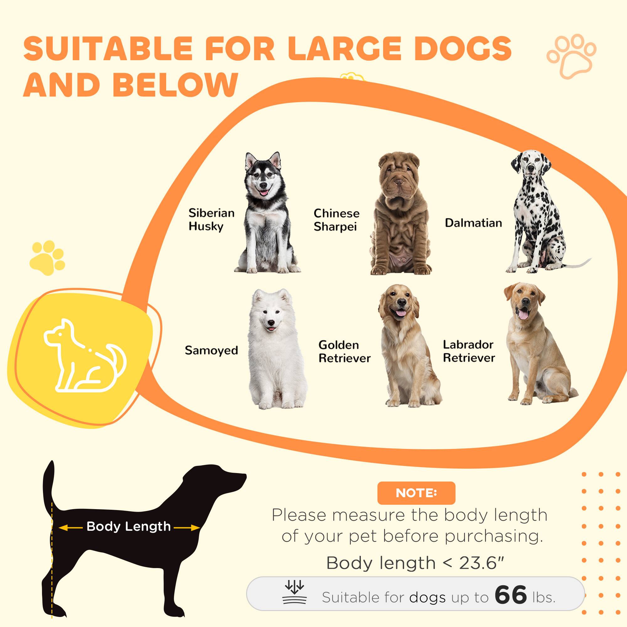 SUITABLE FOR LARGE DOGS AND BELOW

- Siberian Husky
- Chinese Sharpei
- Dalmatian
- Samoyed
- Golden Retriever
- Labrador Retriever

NOTE: Please measure the body length of your pet before purchasing.

Body length < 23.6"

Suitable for dogs up to 66 lbs.