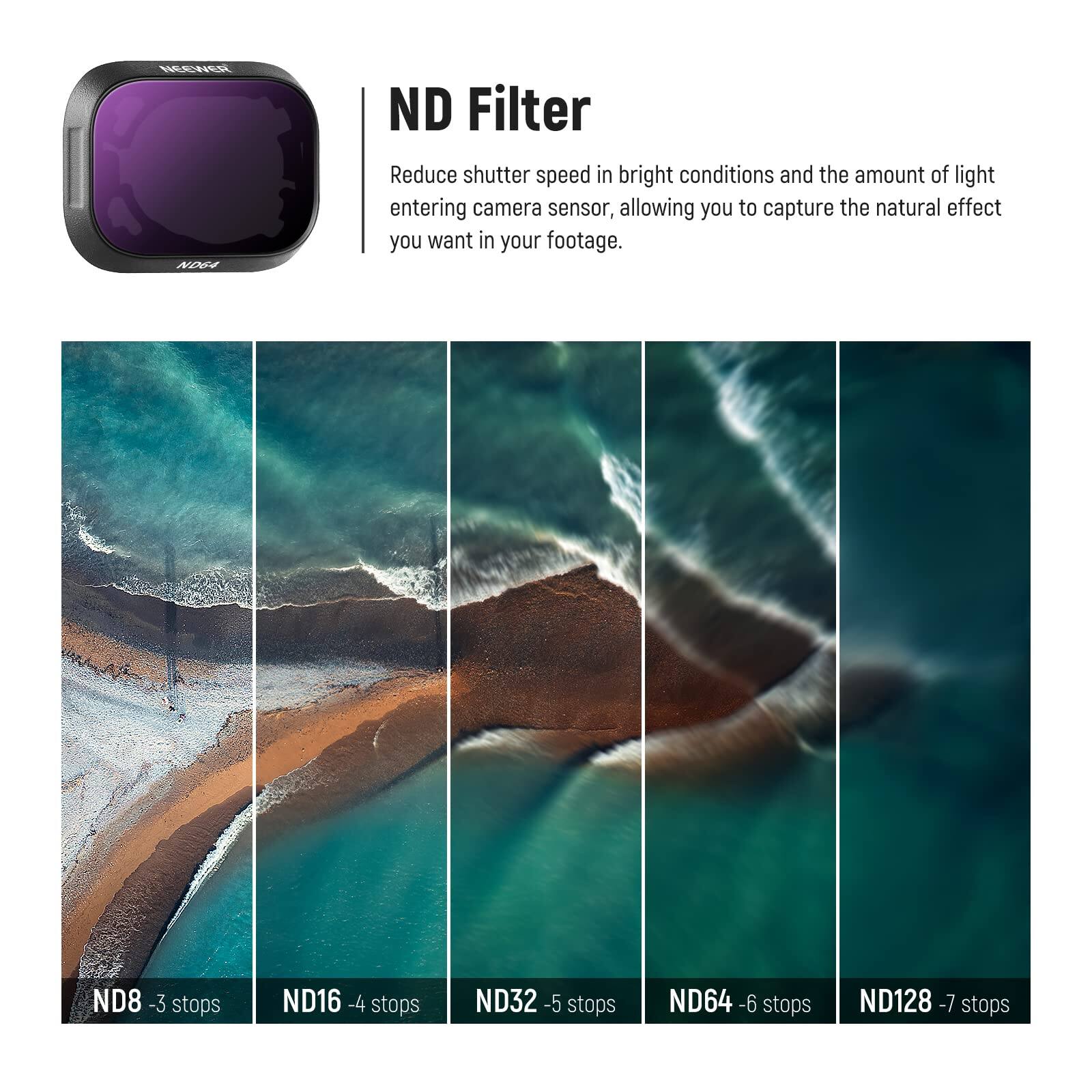 ND Filter

Reduce shutter speed in bright conditions and the amount of light entering camera sensor, allowing you to capture the natural effect you want in your footage.

ND8 - 3 stops  
ND16 - 4 stops  
ND32 - 5 stops  
ND64 - 6 stops  
ND128 - 7 stops