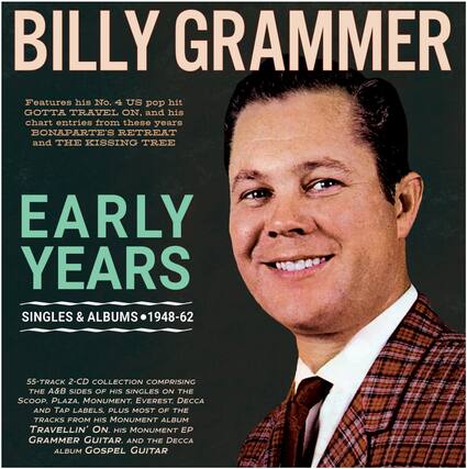 BILLY GRAMMER
Features his No. 4 US pop hit GOTTA TRAVEL ON, and his chart entries from these years BONAPARTE'S RETREAT and THE KISSING TREE
EARLY YEARS
SINGLES & ALBUMS • 1948-62
55-TRACK 2-CD COLLECTION COMPRISING THE A&B SIDES OF HIS SINGLES ON THE SCOOP, PLAZA, MONUMENT, EVEREST, DECCA AND TAP LABELS. PLUS MOST OF THE TRACKS FROM HIS MONUMENT ALBUM TRAVELLIN' ON, HIS MONUMENT EP GRAMMER GUITAR, AND THE DECCA ALBUM GOSPEL GUITAR