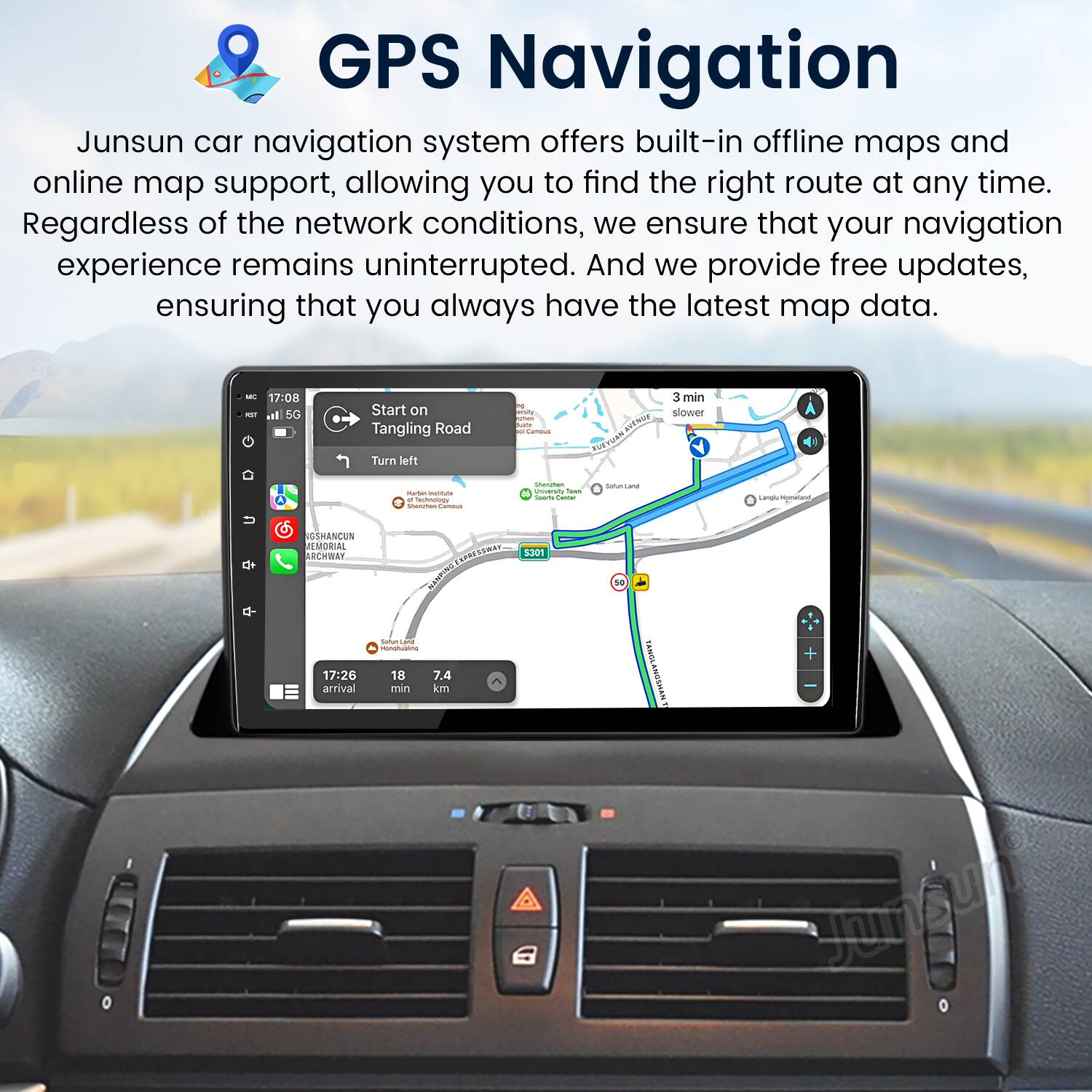GPS Navigation

Junsun car navigation system offers built-in offline maps and online map support, allowing you to find the right route at any time. Regardless of the network conditions, we ensure that your navigation experience remains uninterrupted. And we provide free updates, ensuring that you always have the latest map data.

- 17:08 - Start on Tangling Road
- Turn left
- 3 min slower
- Car
- Lamal
- USHANDUN EMORIAL ARCHWAY
- 17:26 arrival
- 18 min
- 7.4 km
- NO TANOLANOSHAN
- Sumgun