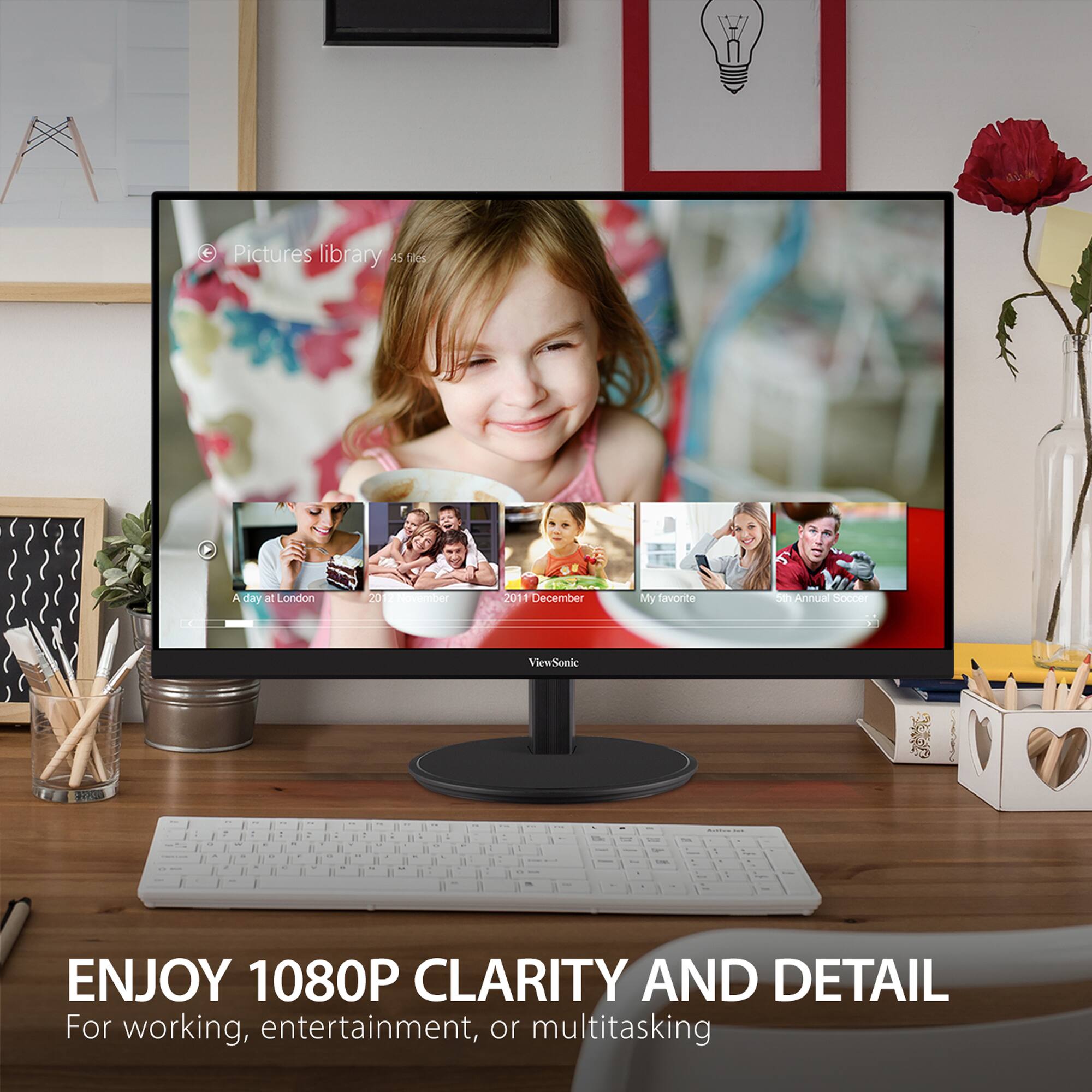 Pictures library: 45 tos
Day at London: 20 September
My favorite: 1 December
Annual Soccer: ViewSonic - a . n 1 . - - - . 1 n - . - .
ENJOY 1080P CLARITY AND DETAIL For working, entertainment, or multitasking