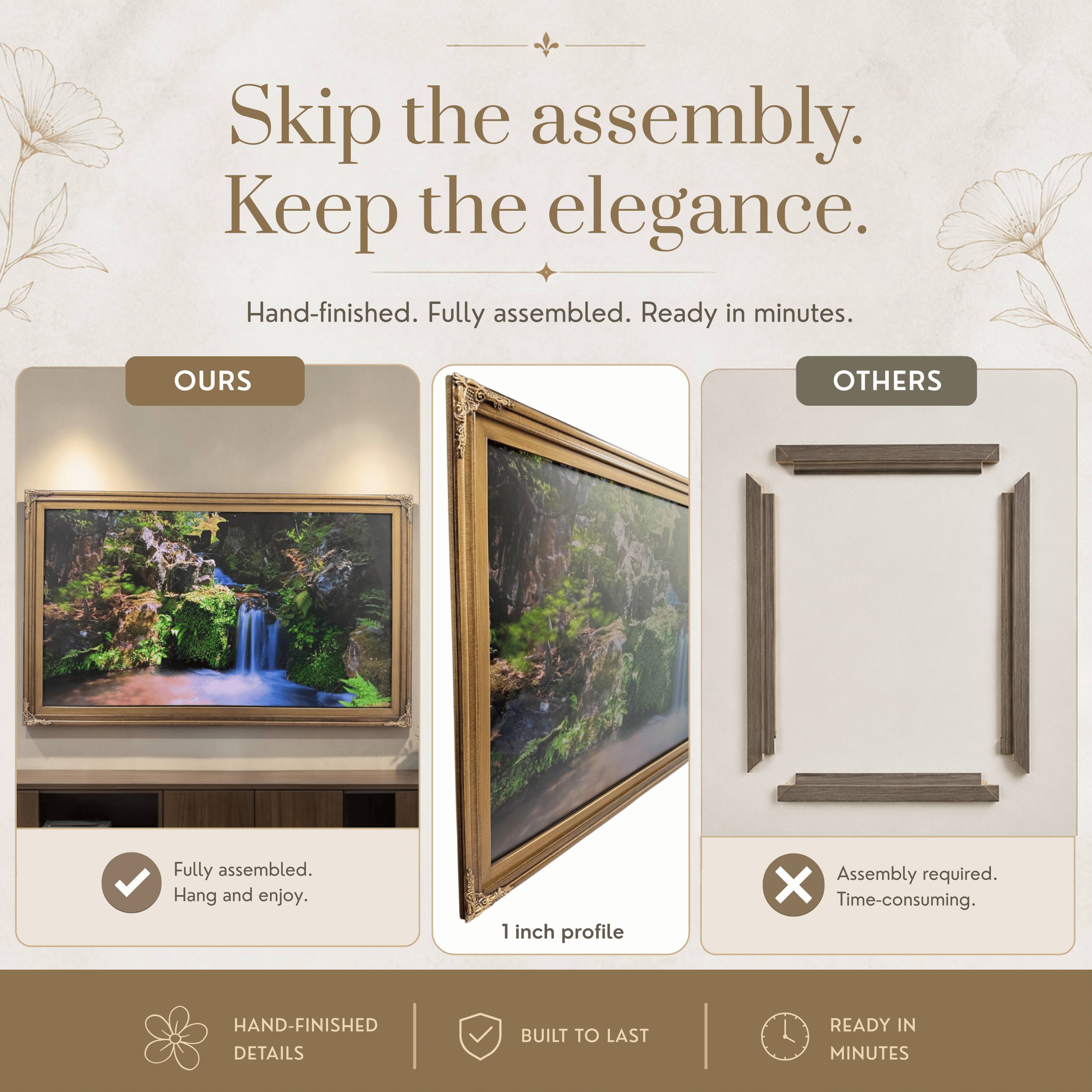 Skip the assembly. Keep the elegance.  
Hand-finished. Fully assembled. Ready in minutes.  

OURS  
Fully assembled. Hang and enjoy.  

OTHERS  
Assembly required. Time-consuming.  

1 inch profile  

HAND-FINISHED DETAILS  
BUILT TO LAST  
READY IN MINUTES