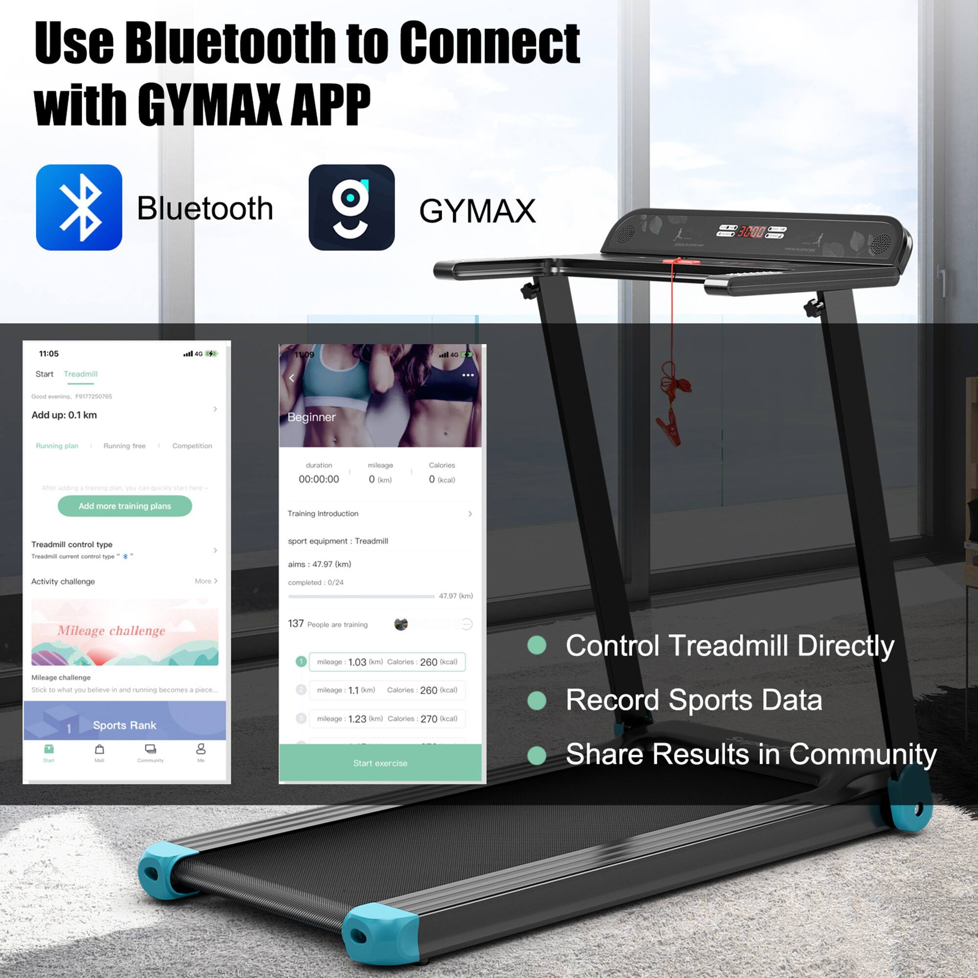 Use Bluetooth to Connect with GYMAX APP

Bluetooth GYMAX

- Start Treadmill
- Add up 0.1 km
- Running plan: Beginner
- Running type: Running free
- Competition
- Treadmill control type
- Activity challenge
- Mileage challenge
- Sports Rank

Training introduction:
- Sport equipment: Treadmill
- Aims: 47.97 km
- Completed: 0/24
- 137 People are training

Mileage challenge:
- Mileage 1.03 Bmi: Calories 260 kcal
- Mileage 1.11 Bmi: Calories 260 kcal
- Mileage 1.23 Bmi: Calories 270 kcal

- Control Treadmill Directly
- Record Sports Data
- Share Results in Community