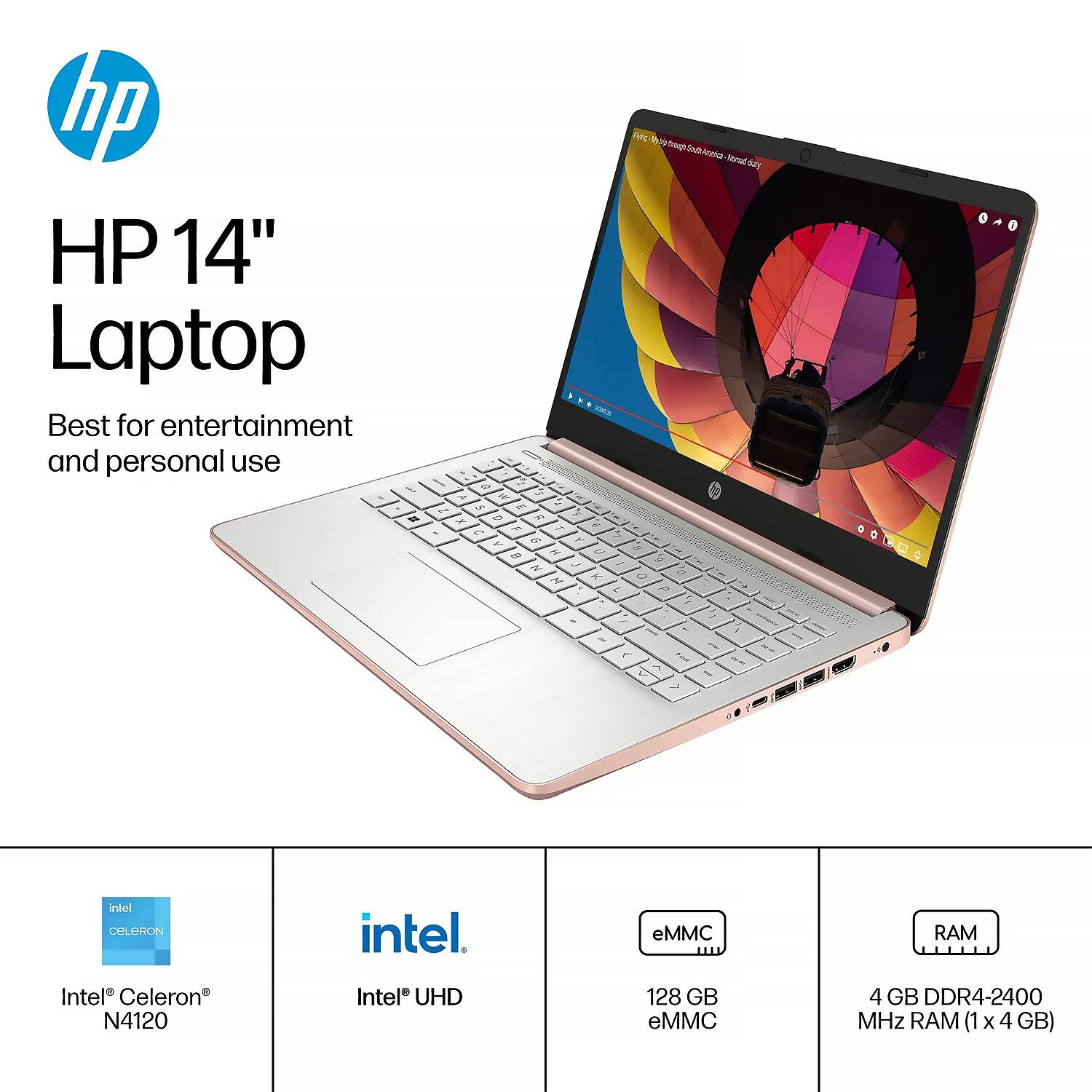 HP 14" Laptop  
Best for entertainment and personal use  

Intel® Celeron® N4120  
Intel® UHD  
128 GB eMMC  
4 GB DDR4-2400 MHz RAM (1 x 4 GB)