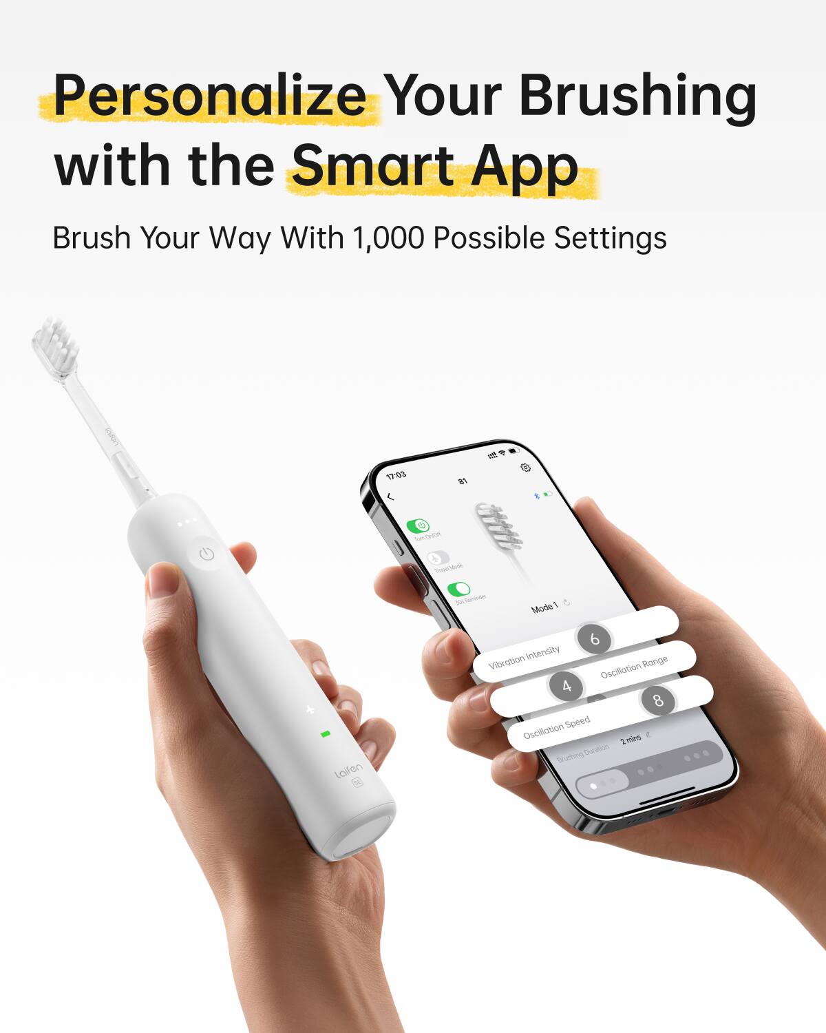 Personalize Your Brushing with the Smart App

Brush Your Way With 1,000 Possible Settings

Len 17:00

Mode 1

Vibration Intensity 6

Oscillation Range 4

Oscillation Speed 8

Brushing Duration 2mins
