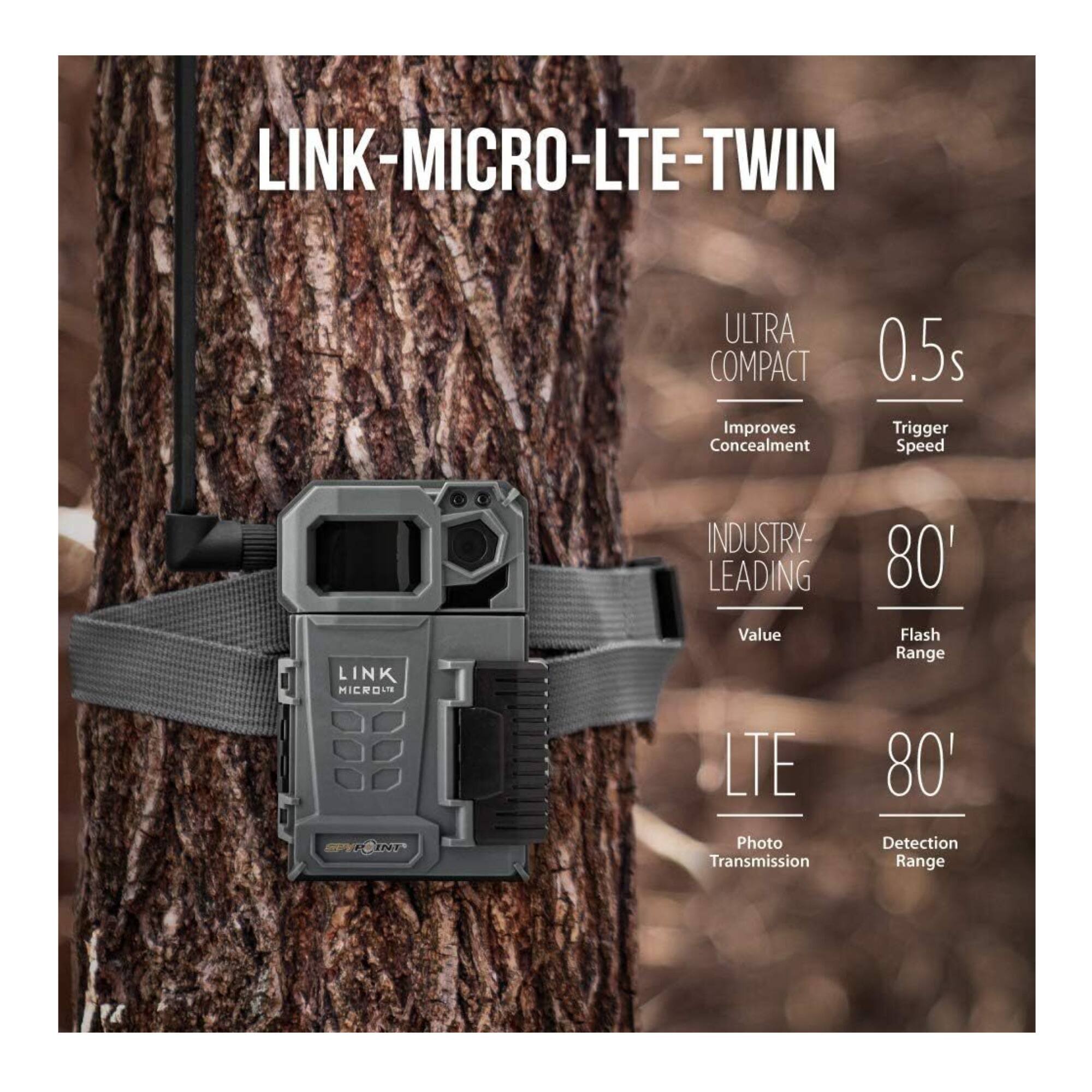 LINK-MICRO-LTE-TWIN

ULTRA COMPACT  
Improves Concealment

0.5s  
Trigger Speed

INDUSTRY-LEADING  
Value

80'  
Flash Range

LTE  
Photo Transmission

80'  
Detection Range