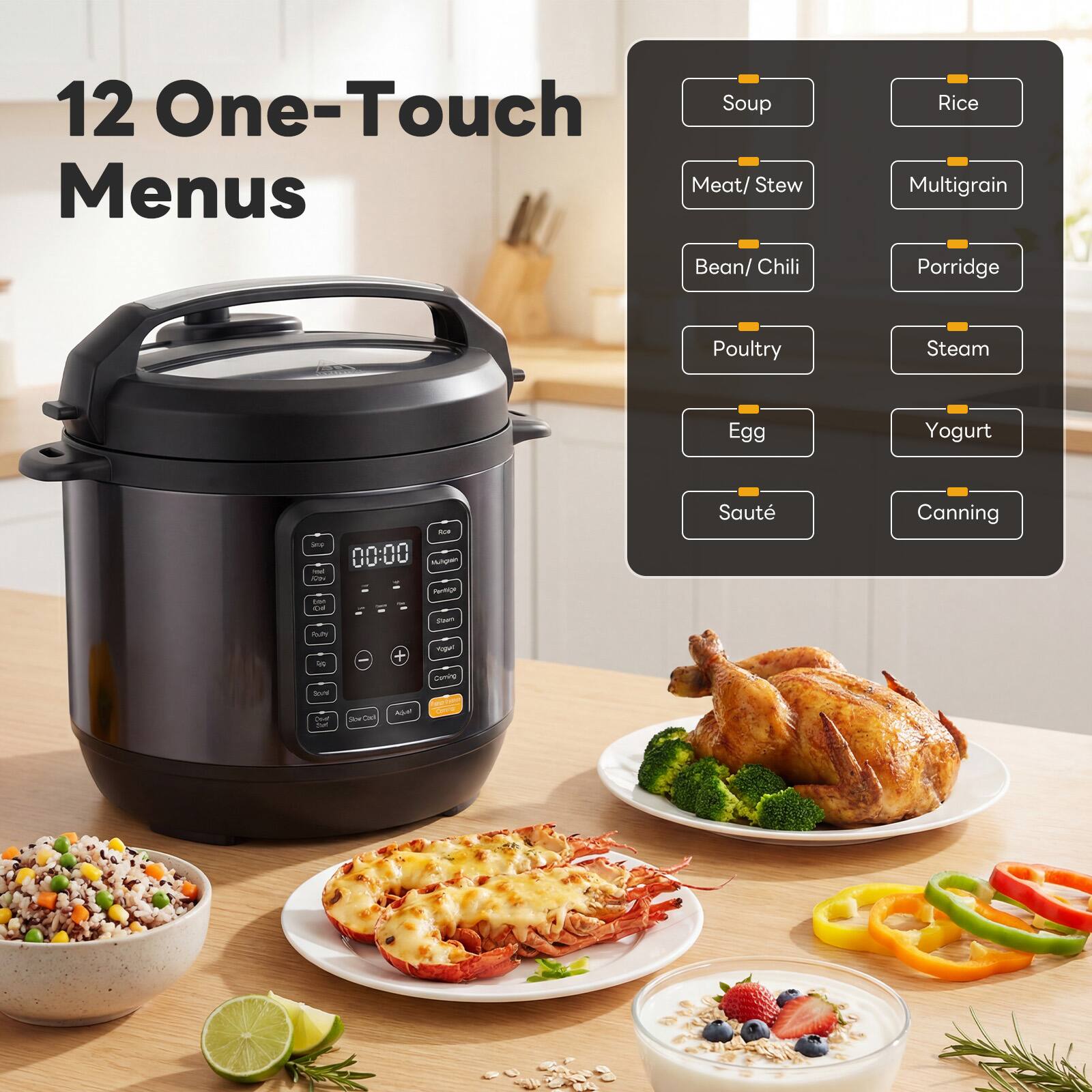 12 One-Touch Menus

- Soup
- Meat/Stew
- Bean/Chili
- Poultry
- Egg
- Sauté
- Rice
- Multigrain
- Porridge
- Steam
- Yogurt
- Canning