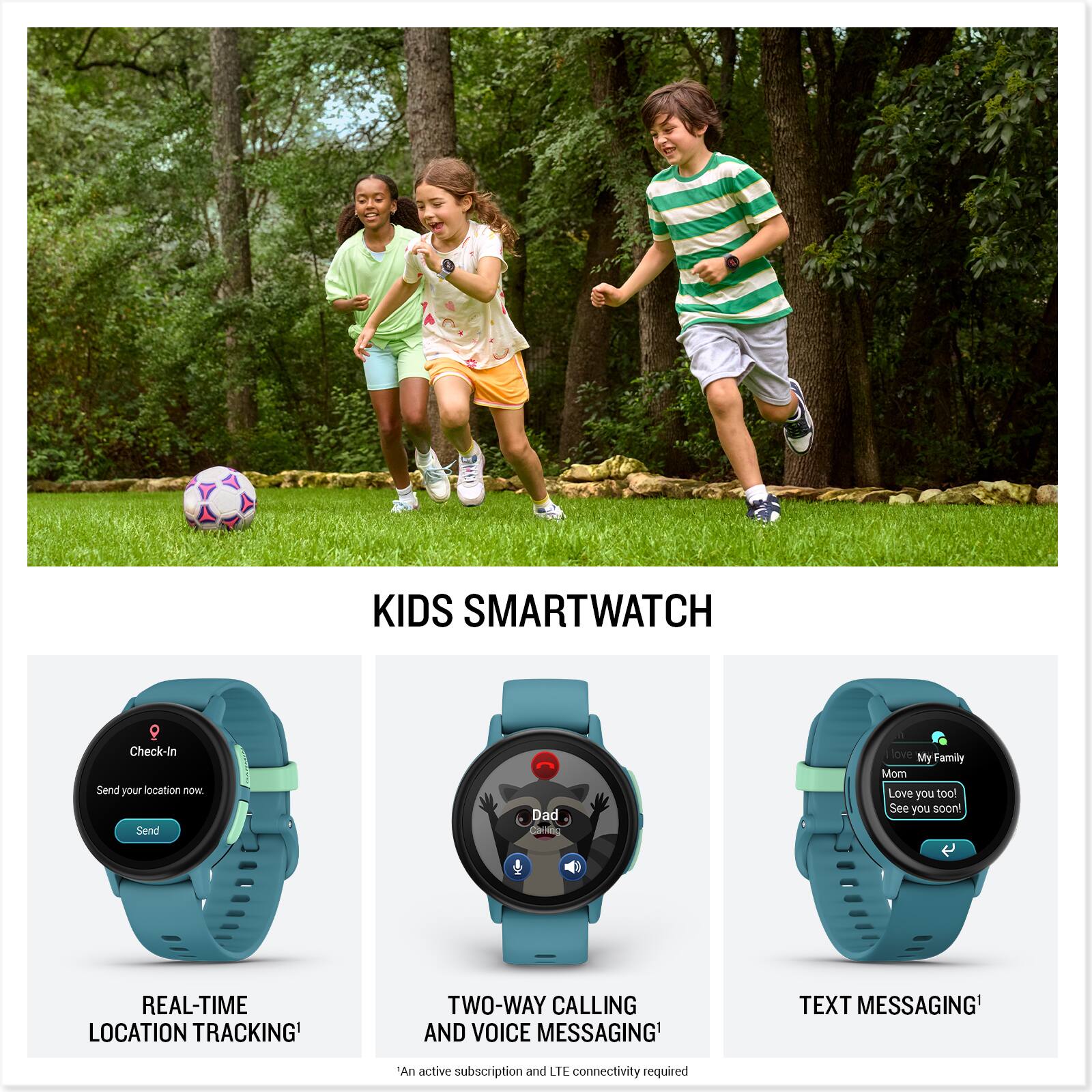 KIDS SMARTWATCH

Check-In  
Send your location now.  
Send

REAL-TIME LOCATION TRACKING*

Dad  
Call me

TWO-WAY CALLING AND VOICE MESSAGING*

My Family  
Mom  
Love you too!  
See you soon!

TEXT MESSAGING*

*An active subscription and LTE connectivity required