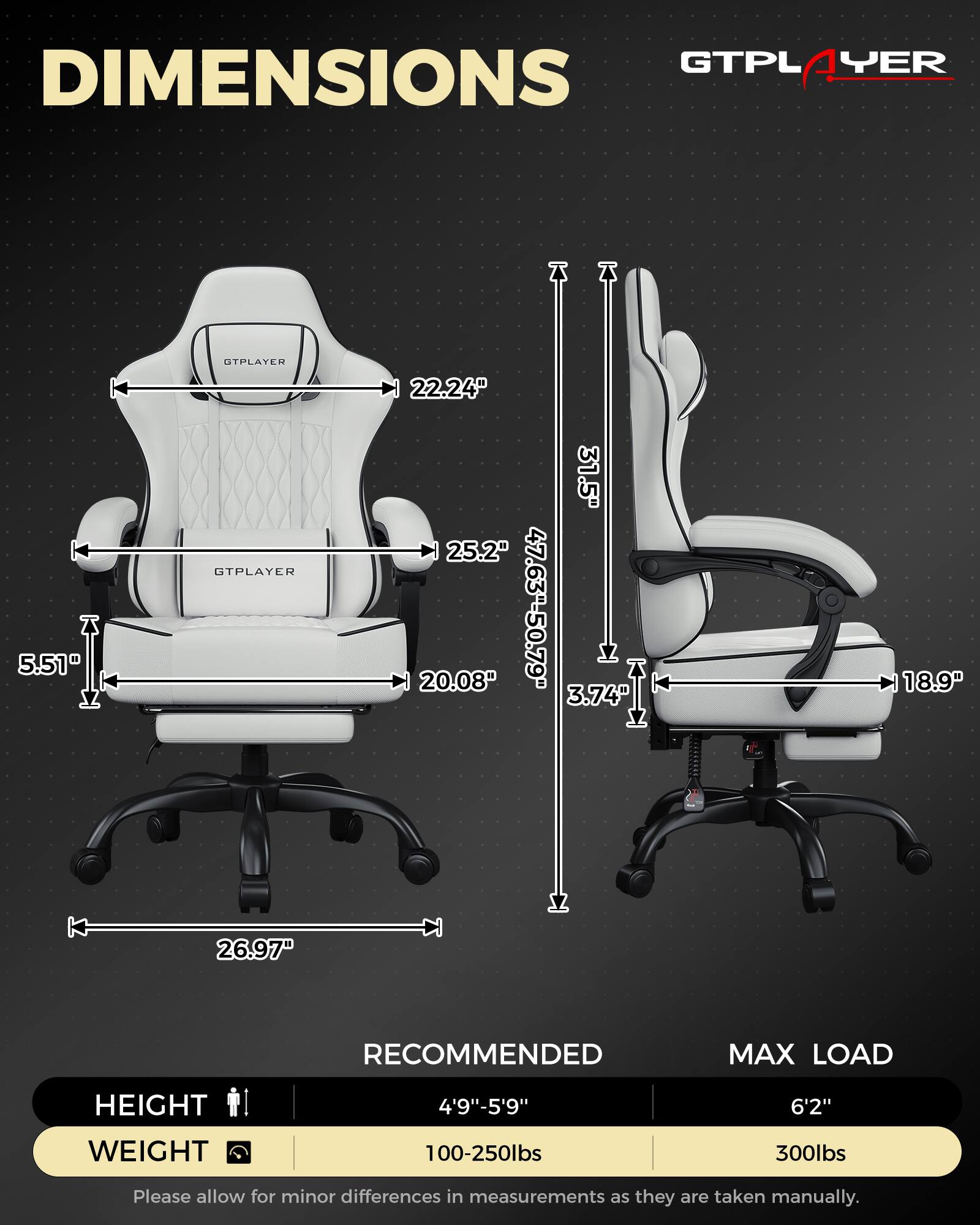 **DIMENSIONS**

- **GTPLAYER**
  - Width: 22.24"
  - Depth: 25.2"
  - Height: 5.51"
  - Seat Height: 20.08"
  - Back Height: 31.5"
  - Armrest Height: 3.74"
  - Overall Height: 47.63" - 50.79"
  - Seat Width: 20.08"
  - Armrest Width: 26.97"
  - Overall Width: 26.97"

**RECOMMENDED**

- Height: 4'9" - 5'9"
- Weight: 100-250lbs

**MAX LOAD**

- Height: 6'2"
- Weight: 300lbs

*Please allow for minor differences in measurements as they are taken manually.*