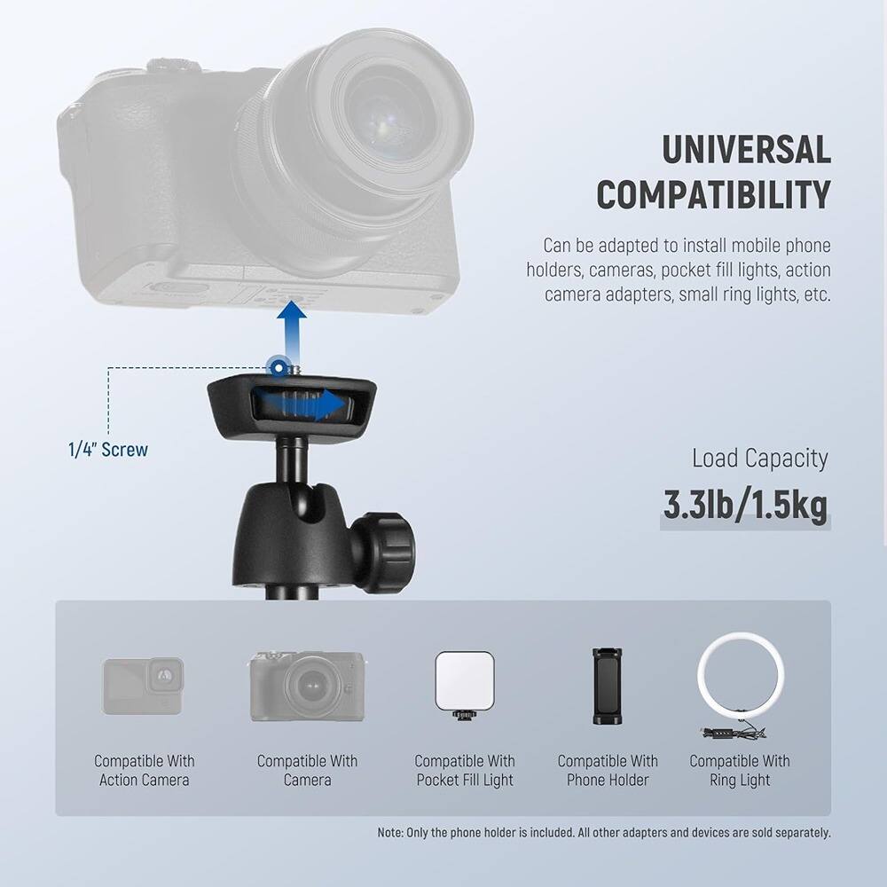 **UNIVERSAL COMPATIBILITY**

Can be adapted to install mobile phone holders, cameras, pocket fill lights, action camera adapters, small ring lights, etc.

**Load Capacity**
3.3lb/1.5kg

**Compatible With**
- Action Camera
- Camera
- Pocket Fill Light
- Phone Holder
- Ring Light

Note: Only the phone holder is included. All other adapters and devices are sold separately.